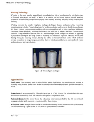 2
Introduction of Weaving Technology
Weaving Technology
Weaving is the most popular way of fabric manufacturing. It is primarily done by interlacing two
orthogonal sets (warp and weft) of yarns in a regular and recurring pattern. Actual weaving
process is preceded by yarn preparation processes namely winding, warping, sizing, drawing and
denting.
Winding converts the smaller ringframe packages to bigger cheeses and cones while removing
objectinable yarn faults. Pirn winding is performed to supply the weft yarns in shuttle looms. Figure
1.2 shows various yarn packages used in textile operations (from left to right: ringframe bobbin or
cop, cone, cheese and pirn). Warping is done with the objective to prepare a warper’s beam which
contains a large number of parallel ends in a double flanged beam. Sizing is the process of applying
a protective coating on the warp yarns so that they can withstand repeated stresses, strains and
flexing during the weaving process. Finally the fabric is manufactured on looms which perform
several operations at proper sequence so that there is interlacement between warp and weft yarns
and continuous fabric production.
Figure 1.2: Types of yarn packages
Types of Looms
Hand Loom: This is mainly used in unorganized sector. Operations like shedding and picking is
done by using manual power.This is one of the major sources of employment generation in rural
areas.
Power Loom: It was designed by Edmund Cartwright in 1780s (during the industrial revolution).
All the operations of the loom are automatic except the change of the pirn.
Automatic Loom: In this power loom, the exhausted pirn is replenished by the full one without
stoppages. Under-pick system is a requirement for these looms.
Multiphase Loom: Multiple sheds can be formed simultaneously in this looms and thus productivity
can be increased by a great extent. It has failed to gain commercial success.
3 | P a g e
 
