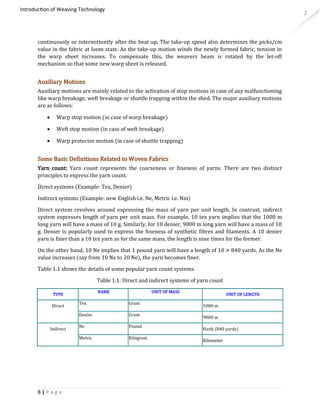 2
Introduction of Weaving Technology
continuously or intermittently after the beat up. The take-up speed also determines the picks/cm
value in the fabric at loom state. As the take-up motion winds the newly formed fabric, tension in
the warp sheet increases. To compensate this, the weavers beam is rotated by the let-off
mechanism so that some new warp sheet is released.
Auxiliary Motions
Auxiliary motions are mainly related to the activation of stop motions in case of any malfunctioning
like warp breakage, weft breakage or shuttle trapping within the shed. The major auxiliary motions
are as follows:
 Warp stop motion (in case of warp breakage)
 Weft stop motion (in case of weft breakage)
 Warp protector motion (in case of shuttle trapping)
Some Basic Definitions Related to Woven Fabrics
Yarn count: Yarn count represents the coarseness or fineness of yarns. There are two distinct
principles to express the yarn count.
Direct systems (Example: Tex, Denier)
Indirect systems (Example: new English i.e. Ne, Metric i.e. Nm)
Direct system revolves around expressing the mass of yarn per unit length. In contrast, indirect
system expresses length of yarn per unit mass. For example, 10 tex yarn implies that the 1000 m
long yarn will have a mass of 10 g. Similarly, for 10 denier, 9000 m long yarn will have a mass of 10
g. Denier is popularly used to express the fineness of synthetic fibres and filaments. A 10 denier
yarn is finer than a 10 tex yarn as for the same mass, the length is nine times for the former.
On the other hand, 10 Ne implies that 1 pound yarn will have a length of 10 × 840 yards. As the Ne
value increases (say from 10 Ne to 20 Ne), the yarn becomes finer.
Table 1.1 shows the details of some popular yarn count systems.
Table 1.1: Direct and indirect systems of yarn count
TYPE
NAME UNIT OF MASS
UNIT OF LENGTH
Direct
Tex Gram
1000 m
Denier Gram
9000 m
Indirect
Ne Pound
Hank (840 yards)
Metric Kilogram
Kilometer
8 | P a g e
 