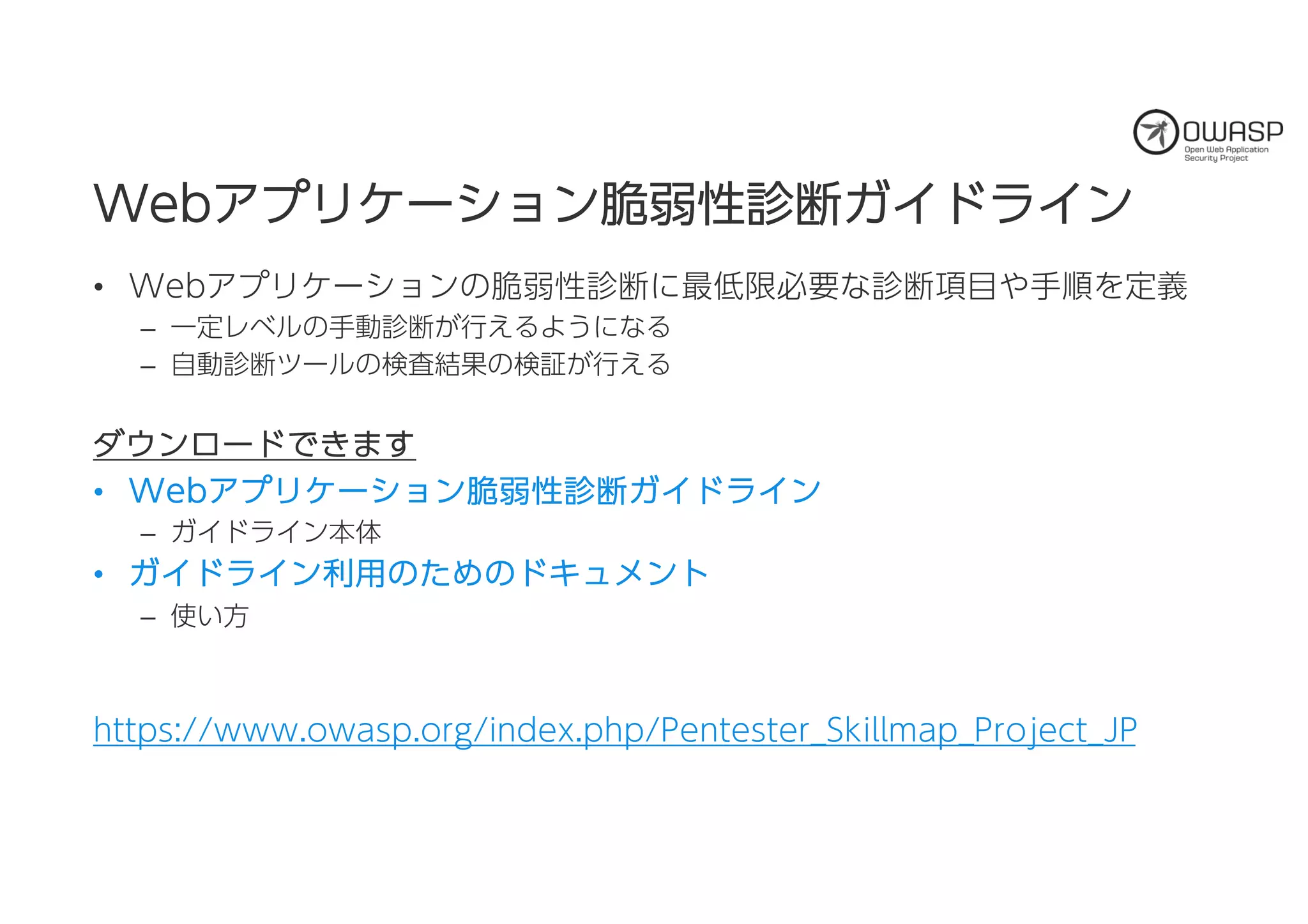 WWeebbアアププリリケケーーシショョンン脆脆弱弱性性診診断断ガガイイドドラライインン
• Webアプリケーションの脆弱性診断に最低限必要な診断項目や手順を定義
– 一定レベルの手動診断が行えるようになる
– 自動診断ツールの検査結果の検証が行える
ダダウウンンロローードドででききまますす
• WWeebbアアププリリケケーーシショョンン脆脆弱弱性性診診断断ガガイイドドラライインン
– ガイドライン本体
• ガガイイドドラライインン利利用用ののたためめののドドキキュュメメンントト
– 使い方
https://www.owasp.org/index.php/Pentester_Skillmap_Project_JP
 