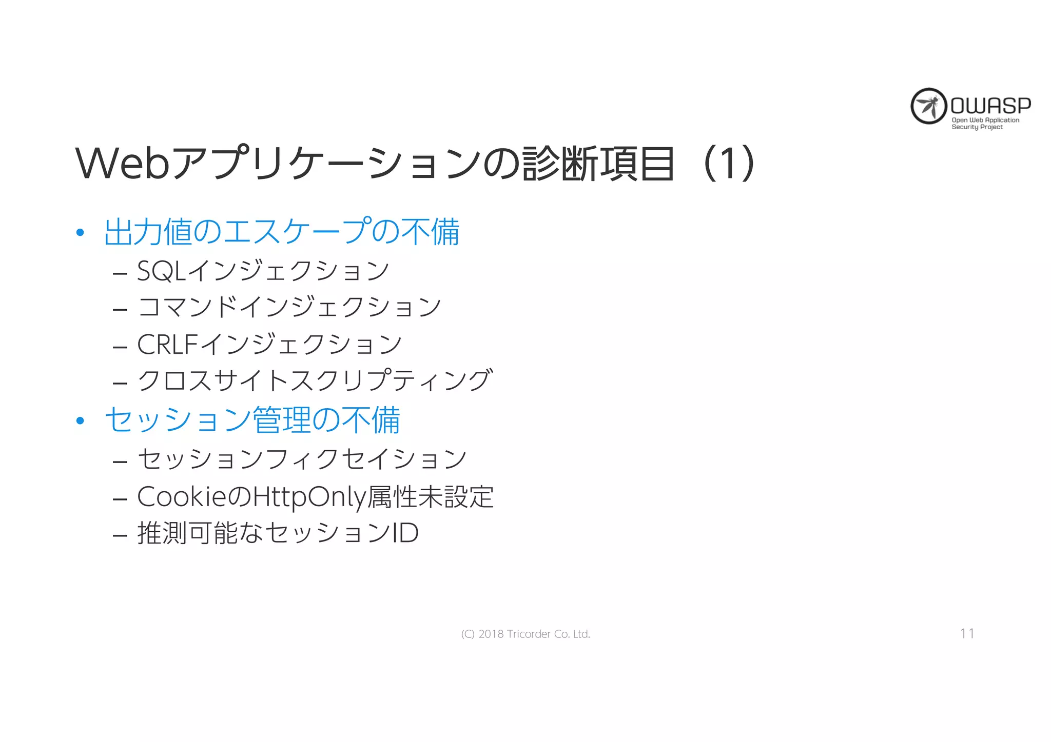 WWeebbアアププリリケケーーシショョンンのの診診断断項項目目（（11））
• 出力値のエスケープの不備
– SQLインジェクション
– コマンドインジェクション
– CRLFインジェクション
– クロスサイトスクリプティング
• セッション管理の不備
– セッションフィクセイション
– CookieのHttpOnly属性未設定
– 推測可能なセッションID
11(C) 2018 Tricorder Co. Ltd.
 