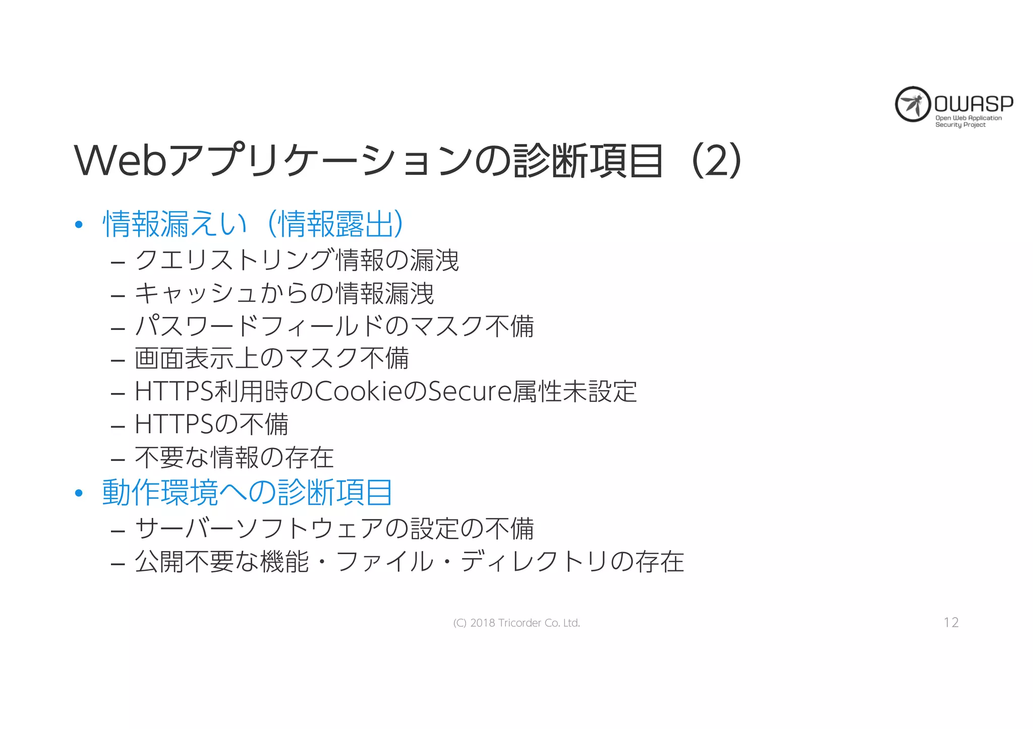 WWeebbアアププリリケケーーシショョンンのの診診断断項項目目（（22））
• 情報漏えい（情報露出）
– クエリストリング情報の漏洩
– キャッシュからの情報漏洩
– パスワードフィールドのマスク不備
– 画面表示上のマスク不備
– HTTPS利用時のCookieのSecure属性未設定
– HTTPSの不備
– 不要な情報の存在
• 動作環境への診断項目
– サーバーソフトウェアの設定の不備
– 公開不要な機能・ファイル・ディレクトリの存在
12(C) 2018 Tricorder Co. Ltd.
 