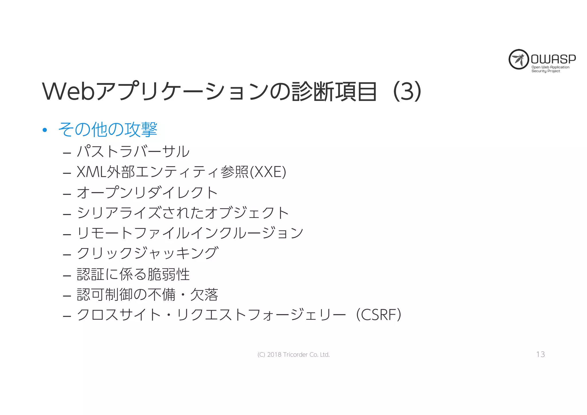 WWeebbアアププリリケケーーシショョンンのの診診断断項項目目（（33））
• その他の攻撃
– パストラバーサル
– XML外部エンティティ参照(XXE)
– オープンリダイレクト
– シリアライズされたオブジェクト
– リモートファイルインクルージョン
– クリックジャッキング
– 認証に係る脆弱性
– 認可制御の不備・欠落
– クロスサイト・リクエストフォージェリー（CSRF）
13(C) 2018 Tricorder Co. Ltd.
 