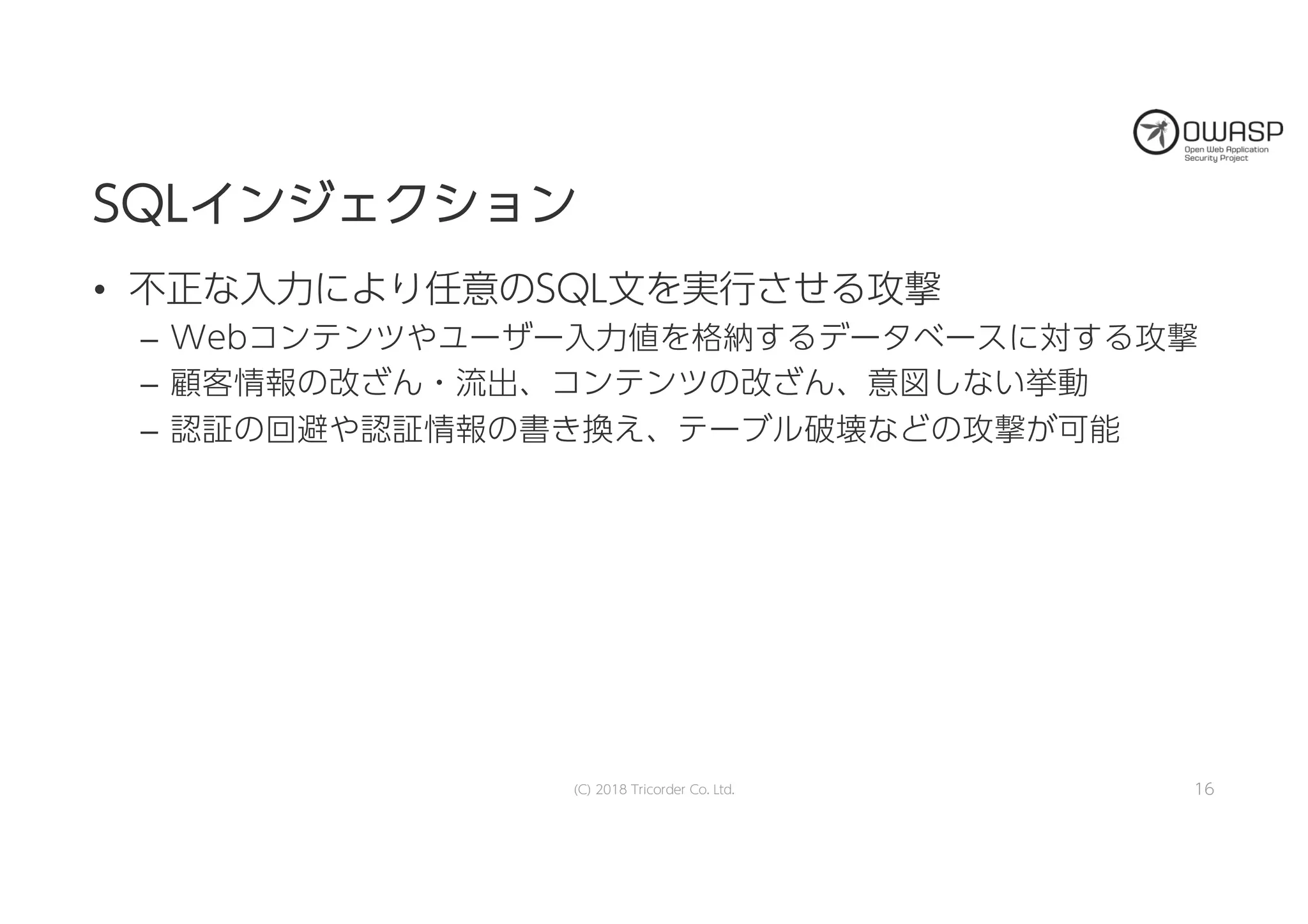 SSQQLLイインンジジェェククシショョンン
• 不正な入力により任意のSQL文を実行させる攻撃
– Webコンテンツやユーザー入力値を格納するデータベースに対する攻撃
– 顧客情報の改ざん・流出、コンテンツの改ざん、意図しない挙動
– 認証の回避や認証情報の書き換え、テーブル破壊などの攻撃が可能
16(C) 2018 Tricorder Co. Ltd.
 