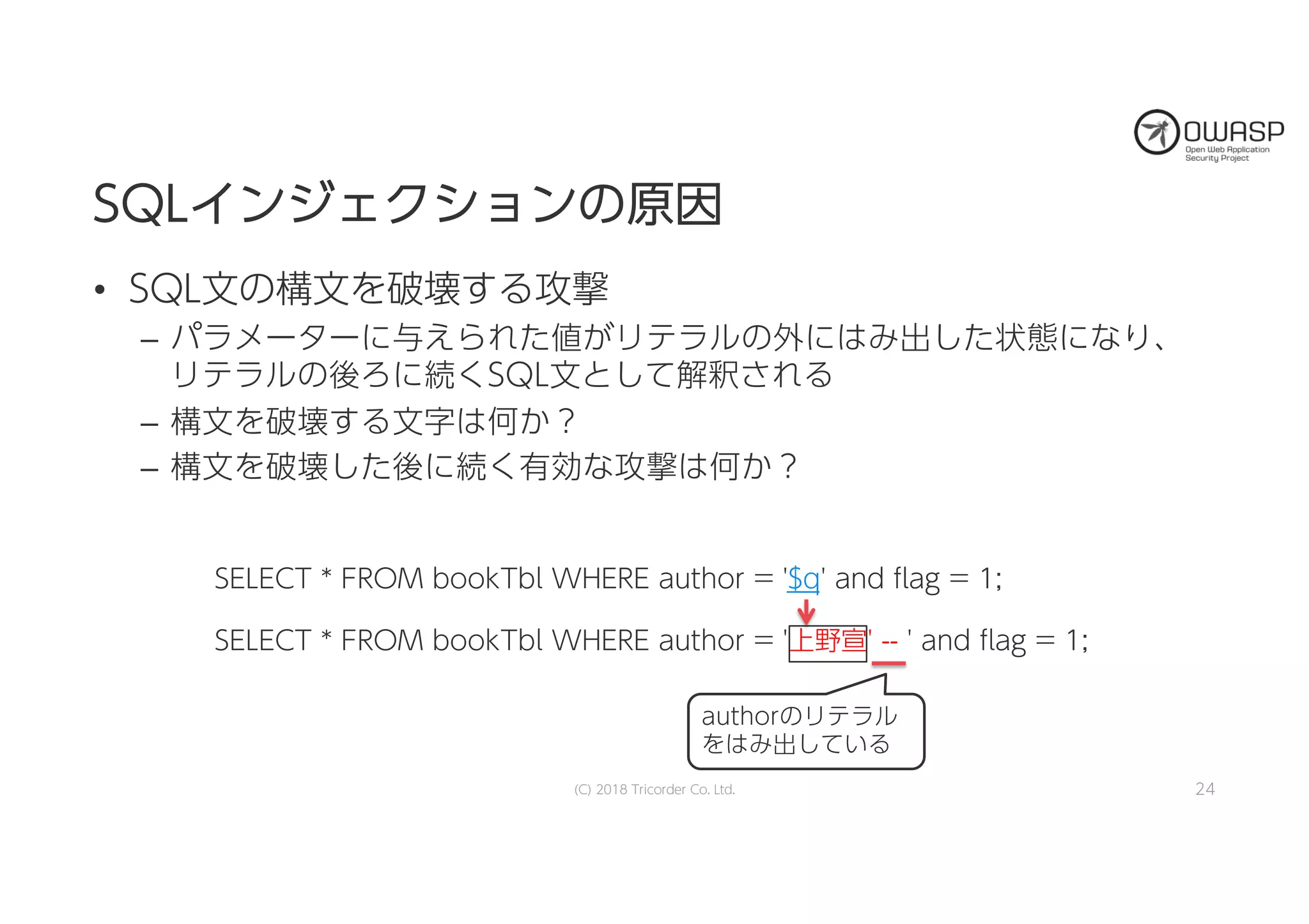 SELECT * FROM bookTbl WHERE author = '$q' and flag = 1;
SELECT * FROM bookTbl WHERE author = '上野宣' -- ' and flag = 1;
SSQQLLイインンジジェェククシショョンンのの原原因因
• SQL文の構文を破壊する攻撃
– パラメーターに与えられた値がリテラルの外にはみ出した状態になり、
リテラルの後ろに続くSQL文として解釈される
– 構文を破壊する文字は何か？
– 構文を破壊した後に続く有効な攻撃は何か？
24
authorのリテラル
をはみ出している
(C) 2018 Tricorder Co. Ltd.
 