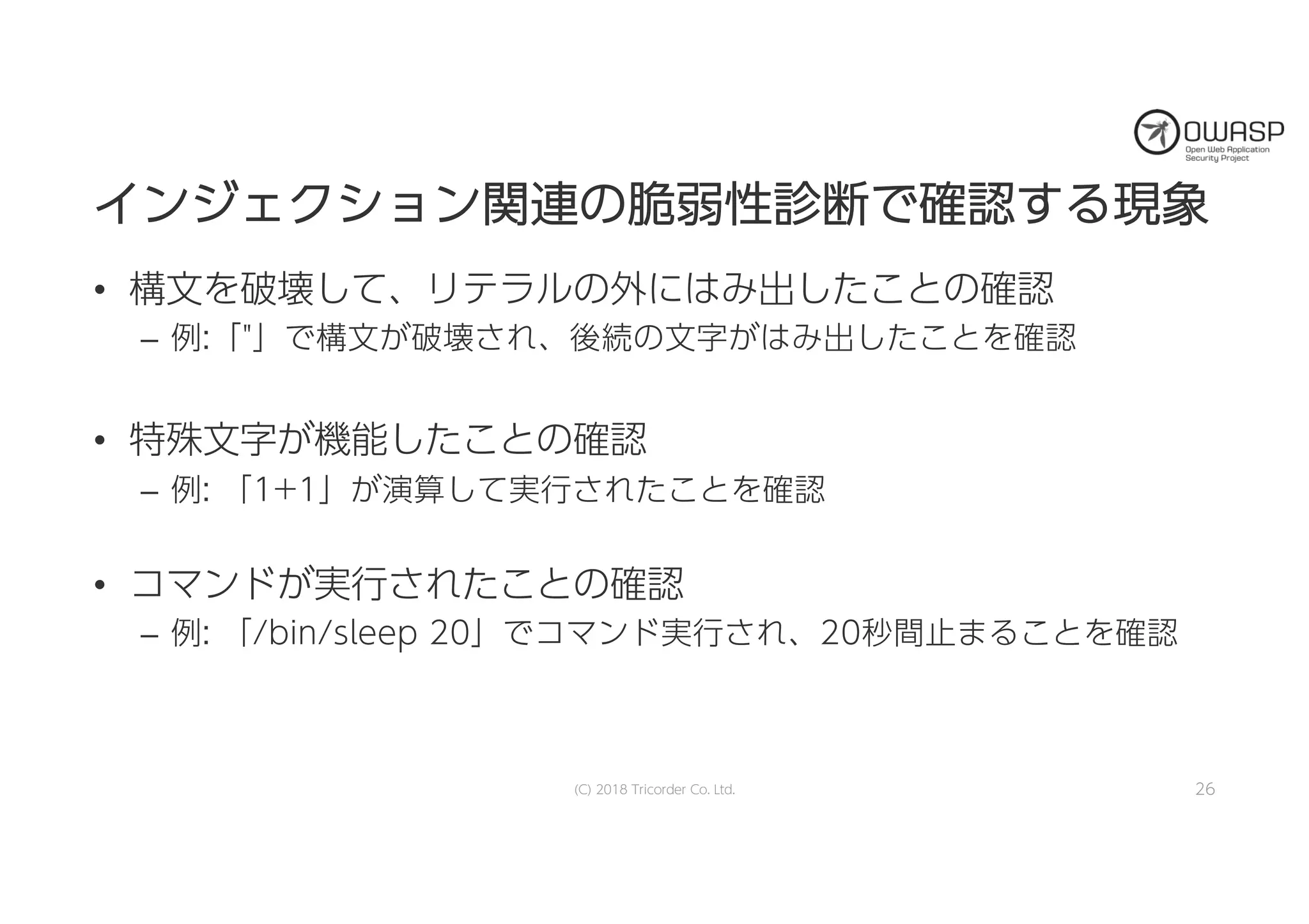 イインンジジェェククシショョンン関関連連のの脆脆弱弱性性診診断断でで確確認認すするる現現象象
• 構文を破壊して、リテラルの外にはみ出したことの確認
– 例:「"」で構文が破壊され、後続の文字がはみ出したことを確認
• 特殊文字が機能したことの確認
– 例: 「1+1」が演算して実行されたことを確認
• コマンドが実行されたことの確認
– 例: 「/bin/sleep 20」でコマンド実行され、20秒間止まることを確認
(C) 2018 Tricorder Co. Ltd. 26
 