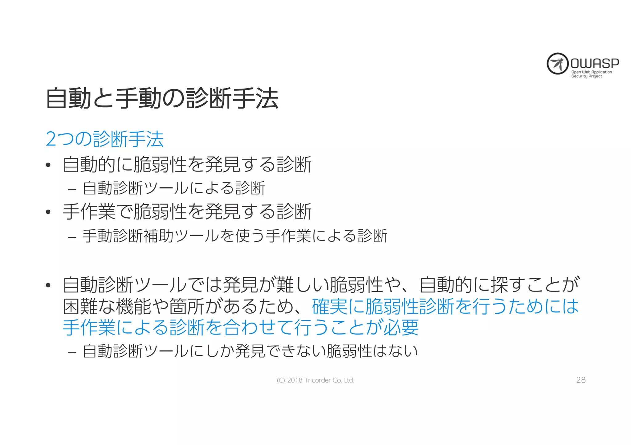 自自動動とと手手動動のの診診断断手手法法
2つの診断手法
• 自動的に脆弱性を発見する診断
– 自動診断ツールによる診断
• 手作業で脆弱性を発見する診断
– 手動診断補助ツールを使う手作業による診断
• 自動診断ツールでは発見が難しい脆弱性や、自動的に探すことが
困難な機能や箇所があるため、確実に脆弱性診断を行うためには
手作業による診断を合わせて行うことが必要
– 自動診断ツールにしか発見できない脆弱性はない
(C) 2018 Tricorder Co. Ltd. 28
 