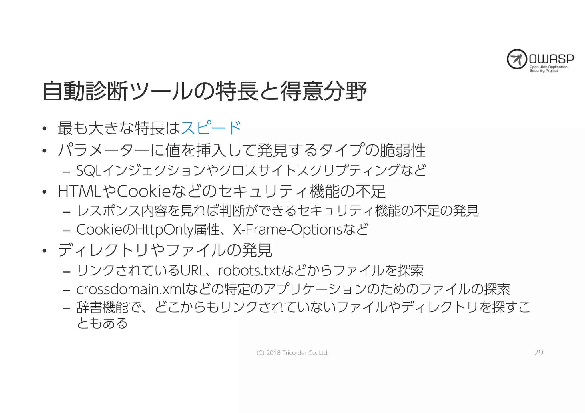 自自動動診診断断ツツーールルのの特特長長とと得得意意分分野野
• 最も大きな特長はスピード
• パラメーターに値を挿入して発見するタイプの脆弱性
– SQLインジェクションやクロスサイトスクリプティングなど
• HTMLやCookieなどのセキュリティ機能の不足
– レスポンス内容を見れば判断ができるセキュリティ機能の不足の発見
– CookieのHttpOnly属性、X-Frame-Optionsなど
• ディレクトリやファイルの発見
– リンクされているURL、robots.txtなどからファイルを探索
– crossdomain.xmlなどの特定のアプリケーションのためのファイルの探索
– 辞書機能で、どこからもリンクされていないファイルやディレクトリを探すこ
ともある
(C) 2018 Tricorder Co. Ltd. 29
 