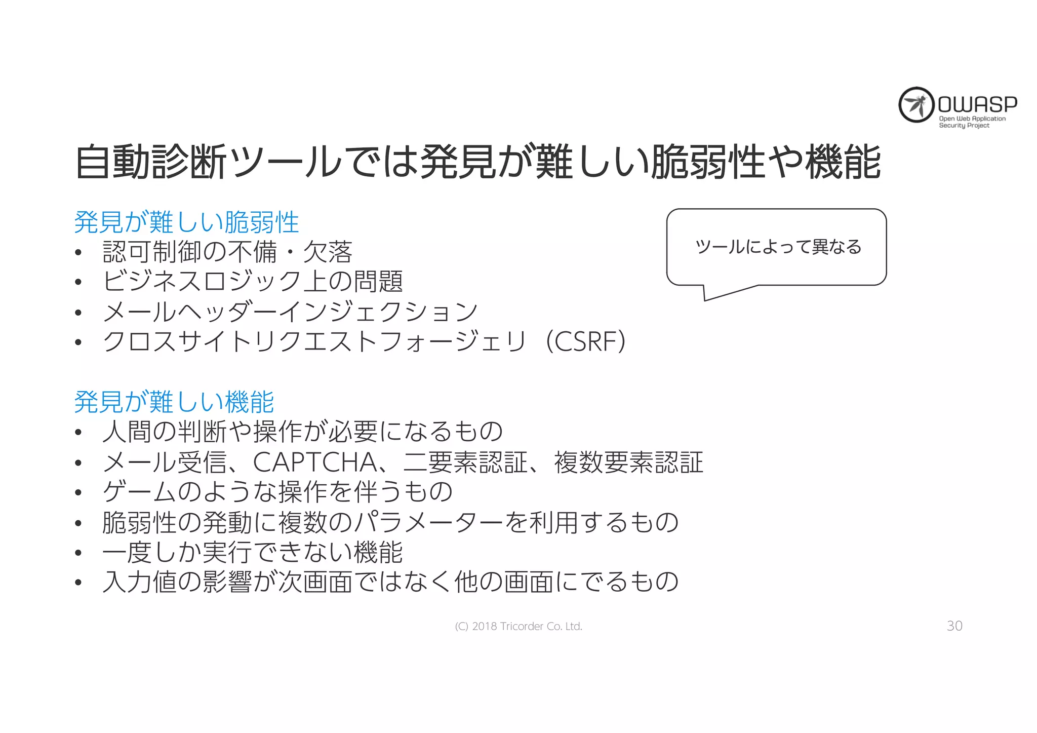 自自動動診診断断ツツーールルでではは発発見見がが難難ししいい脆脆弱弱性性やや機機能能
発見が難しい脆弱性
• 認可制御の不備・欠落
• ビジネスロジック上の問題
• メールヘッダーインジェクション
• クロスサイトリクエストフォージェリ（CSRF）
発見が難しい機能
• 人間の判断や操作が必要になるもの
• メール受信、CAPTCHA、二要素認証、複数要素認証
• ゲームのような操作を伴うもの
• 脆弱性の発動に複数のパラメーターを利用するもの
• 一度しか実行できない機能
• 入力値の影響が次画面ではなく他の画面にでるもの
(C) 2018 Tricorder Co. Ltd. 30
ツールによって異なる
 