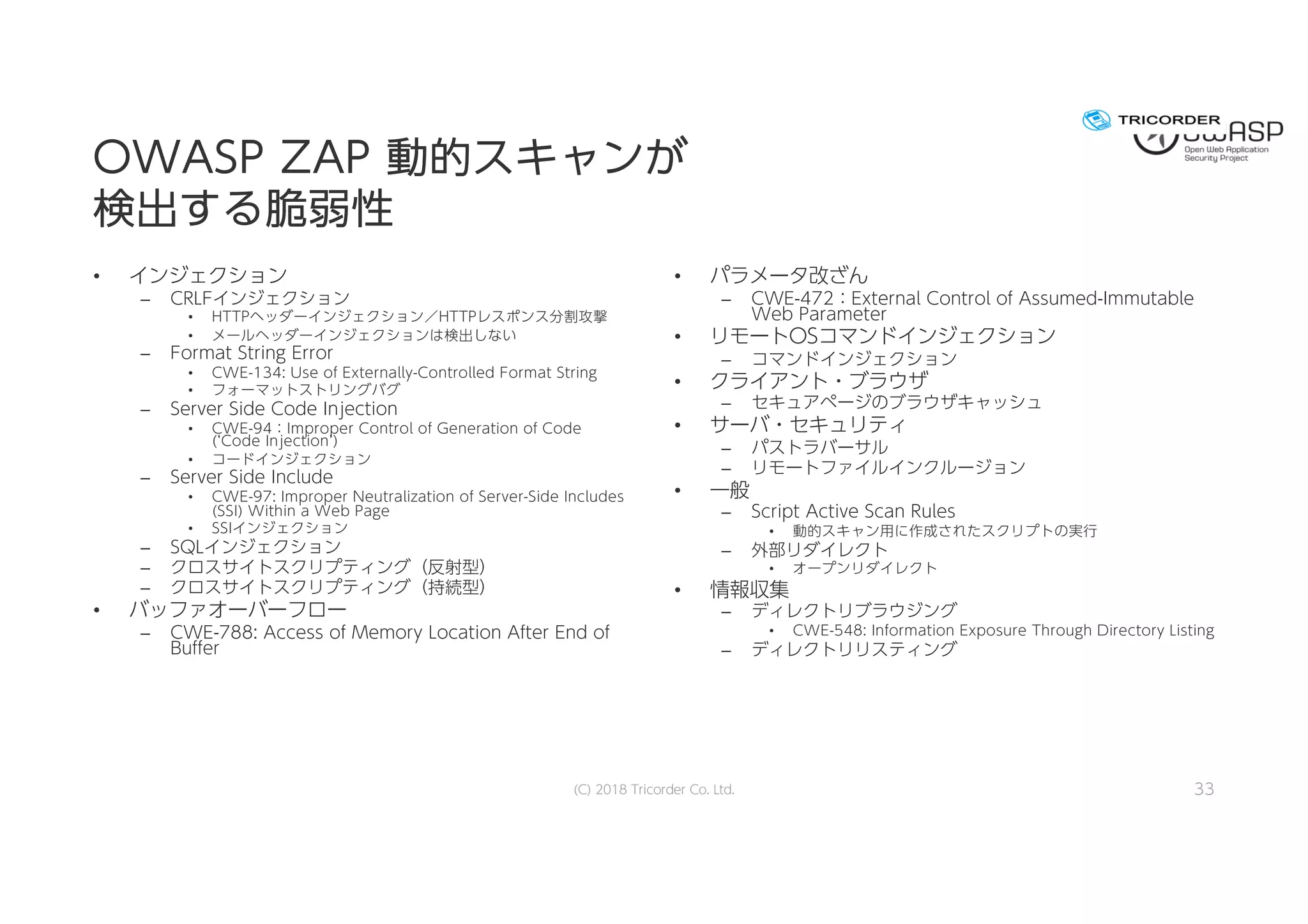 OOWWAASSPP ZZAAPP 動動的的ススキキャャンンがが
検検出出すするる脆脆弱弱性性
• インジェクション
– CRLFインジェクション
• HTTPヘッダーインジェクション／HTTPレスポンス分割攻撃
• メールヘッダーインジェクションは検出しない
– Format String Error
• CWE-134: Use of Externally-Controlled Format String
• フォーマットストリングバグ
– Server Side Code Injection
• CWE-94：Improper Control of Generation of Code
(‘Code Injection’)
• コードインジェクション
– Server Side Include
• CWE-97: Improper Neutralization of Server-Side Includes
(SSI) Within a Web Page
• SSIインジェクション
– SQLインジェクション
– クロスサイトスクリプティング（反射型）
– クロスサイトスクリプティング（持続型）
• バッファオーバーフロー
– CWE-788: Access of Memory Location After End of
Buffer
• パラメータ改ざん
– CWE-472：External Control of Assumed-Immutable
Web Parameter
• リモートOSコマンドインジェクション
– コマンドインジェクション
• クライアント・ブラウザ
– セキュアページのブラウザキャッシュ
• サーバ・セキュリティ
– パストラバーサル
– リモートファイルインクルージョン
• 一般
– Script Active Scan Rules
• 動的スキャン用に作成されたスクリプトの実行
– 外部リダイレクト
• オープンリダイレクト
• 情報収集
– ディレクトリブラウジング
• CWE-548: Information Exposure Through Directory Listing
– ディレクトリリスティング
(C) 2018 Tricorder Co. Ltd. 33
 