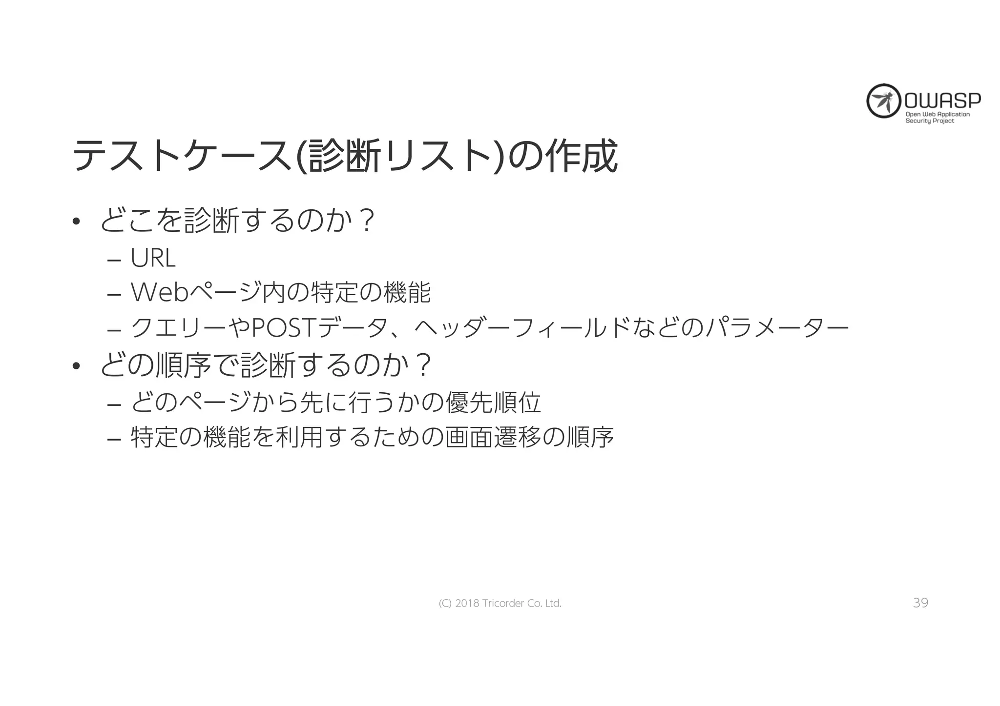 テテスストトケケーースス((診診断断リリスストト))のの作作成成
• どこを診断するのか？
– URL
– Webページ内の特定の機能
– クエリーやPOSTデータ、ヘッダーフィールドなどのパラメーター
• どの順序で診断するのか？
– どのページから先に行うかの優先順位
– 特定の機能を利用するための画面遷移の順序
(C) 2018 Tricorder Co. Ltd. 39
 
