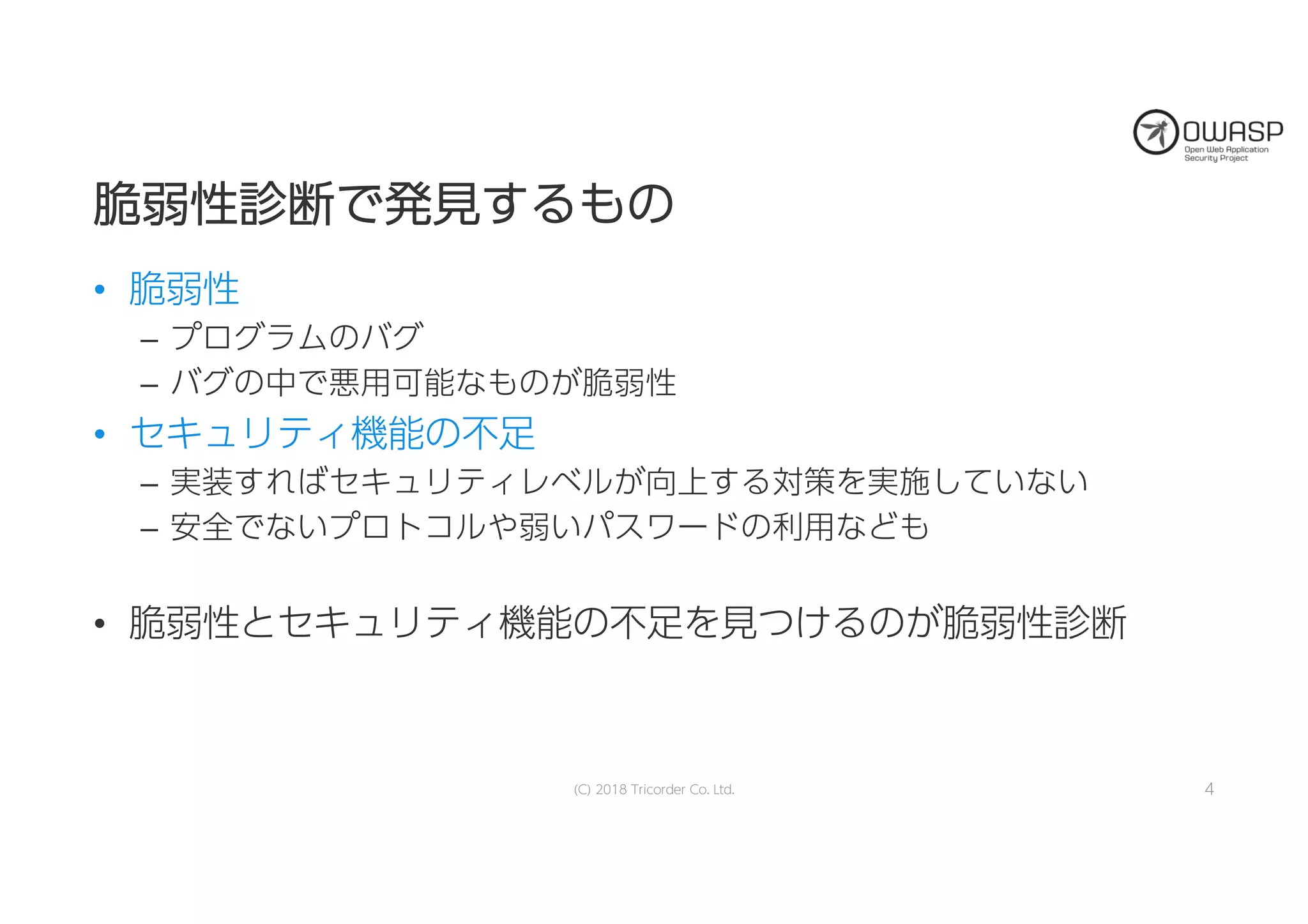 脆脆弱弱性性診診断断でで発発見見すするるもものの
• 脆弱性
– プログラムのバグ
– バグの中で悪用可能なものが脆弱性
• セキュリティ機能の不足
– 実装すればセキュリティレベルが向上する対策を実施していない
– 安全でないプロトコルや弱いパスワードの利用なども
• 脆弱性とセキュリティ機能の不足を見つけるのが脆弱性診断
(C) 2018 Tricorder Co. Ltd. 4
 
