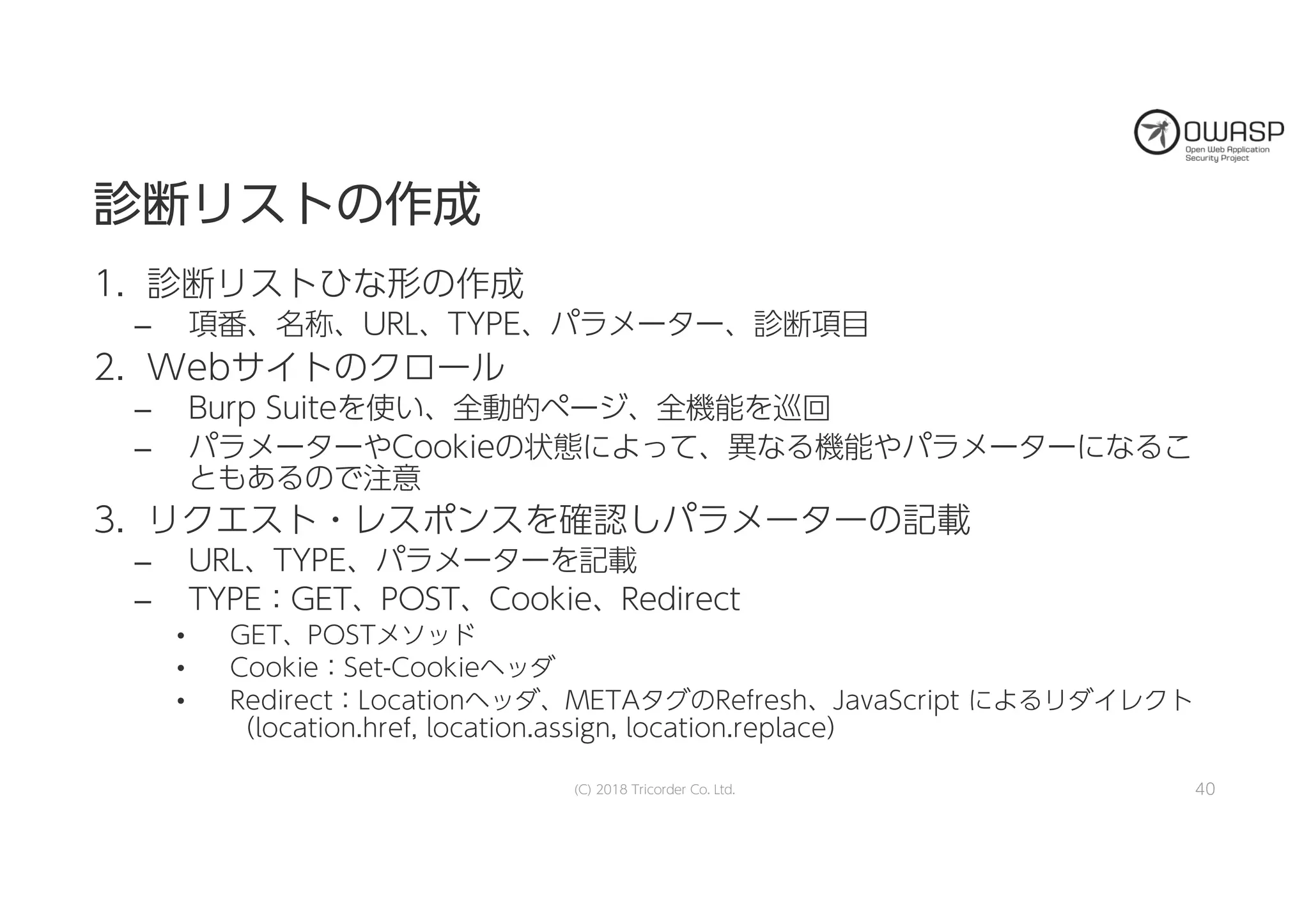 診診断断リリスストトのの作作成成
1. 診断リストひな形の作成
– 項番、名称、URL、TYPE、パラメーター、診断項目
2. Webサイトのクロール
– Burp Suiteを使い、全動的ページ、全機能を巡回
– パラメーターやCookieの状態によって、異なる機能やパラメーターになるこ
ともあるので注意
3. リクエスト・レスポンスを確認しパラメーターの記載
– URL、TYPE、パラメーターを記載
– TYPE：GET、POST、Cookie、Redirect
• GET、POSTメソッド
• Cookie：Set-Cookieヘッダ
• Redirect：Locationヘッダ、METAタグのRefresh、JavaScript によるリダイレクト
（location.href, location.assign, location.replace）
(C) 2018 Tricorder Co. Ltd. 40
 