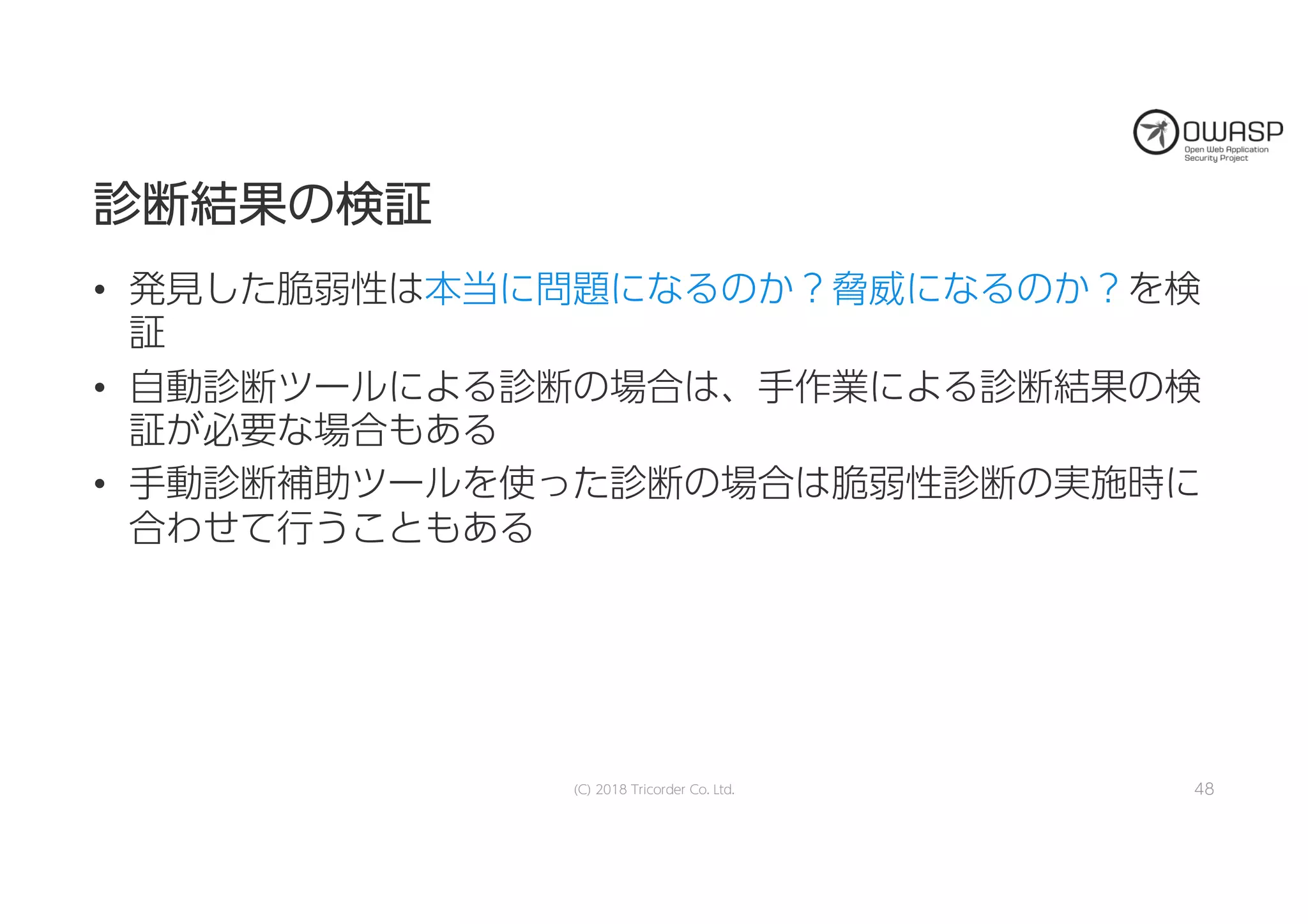診診断断結結果果のの検検証証
• 発見した脆弱性は本当に問題になるのか？脅威になるのか？を検
証
• 自動診断ツールによる診断の場合は、手作業による診断結果の検
証が必要な場合もある
• 手動診断補助ツールを使った診断の場合は脆弱性診断の実施時に
合わせて行うこともある
(C) 2018 Tricorder Co. Ltd. 48
 