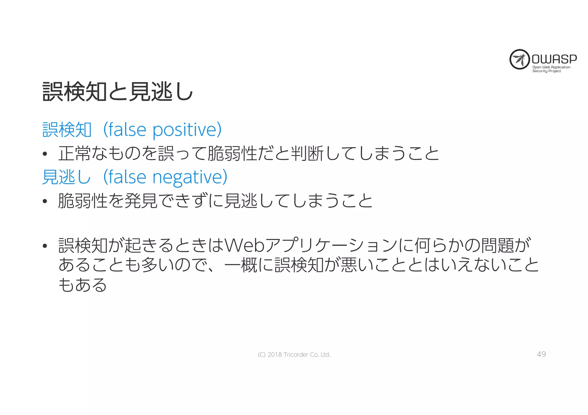 誤誤検検知知とと見見逃逃しし
誤検知（false positive）
• 正常なものを誤って脆弱性だと判断してしまうこと
見逃し（false negative）
• 脆弱性を発見できずに見逃してしまうこと
• 誤検知が起きるときはWebアプリケーションに何らかの問題が
あることも多いので、一概に誤検知が悪いこととはいえないこと
もある
(C) 2018 Tricorder Co. Ltd. 49
 