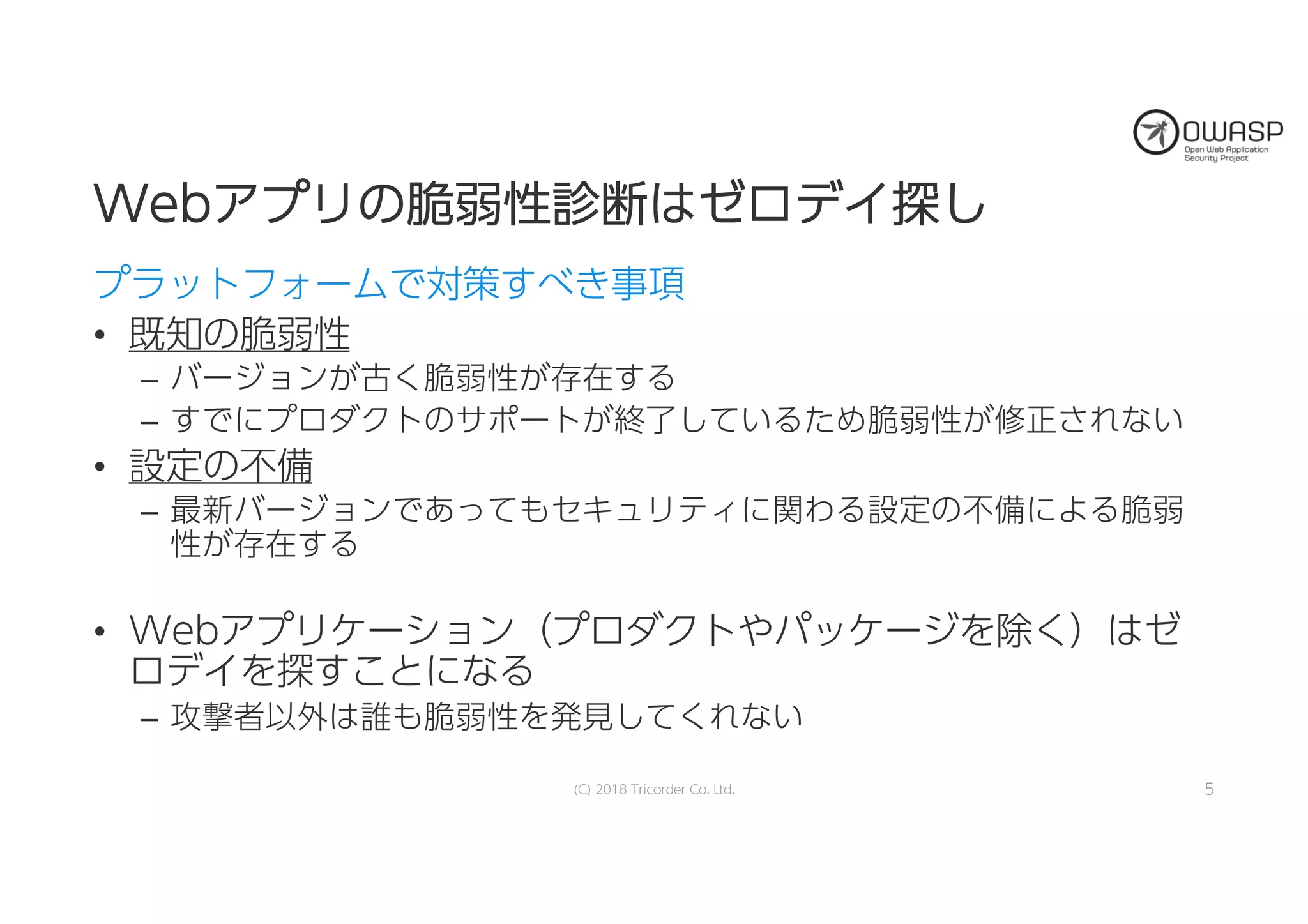WWeebbアアププリリのの脆脆弱弱性性診診断断ははゼゼロロデデイイ探探しし
プラットフォームで対策すべき事項
• 既知の脆弱性
– バージョンが古く脆弱性が存在する
– すでにプロダクトのサポートが終了しているため脆弱性が修正されない
• 設定の不備
– 最新バージョンであってもセキュリティに関わる設定の不備による脆弱
性が存在する
• Webアプリケーション（プロダクトやパッケージを除く）はゼ
ロデイを探すことになる
– 攻撃者以外は誰も脆弱性を発見してくれない
(C) 2018 Tricorder Co. Ltd. 5
 