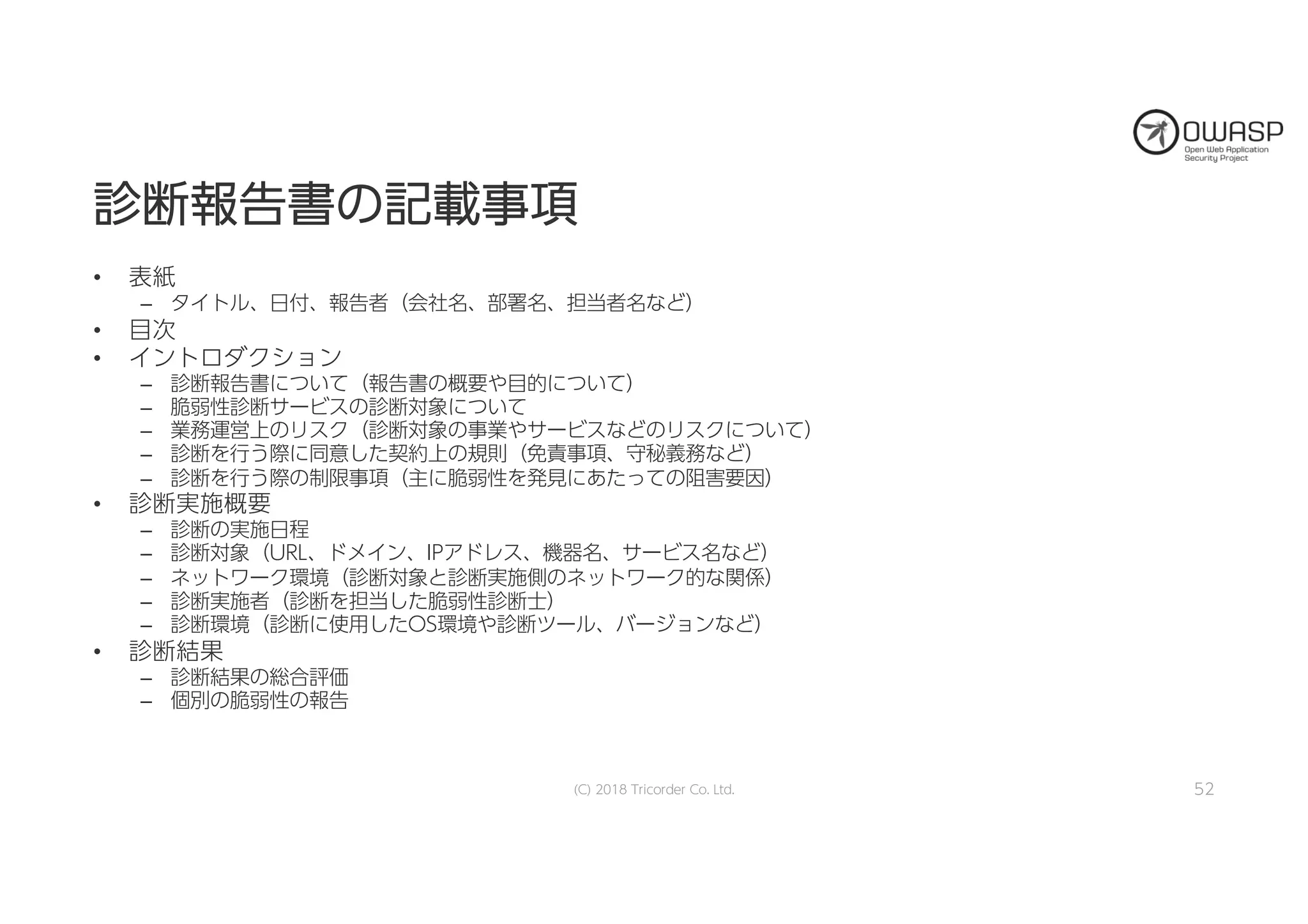 診診断断報報告告書書のの記記載載事事項項
• 表紙
– タイトル、日付、報告者（会社名、部署名、担当者名など）
• 目次
• イントロダクション
– 診断報告書について（報告書の概要や目的について）
– 脆弱性診断サービスの診断対象について
– 業務運営上のリスク（診断対象の事業やサービスなどのリスクについて）
– 診断を行う際に同意した契約上の規則（免責事項、守秘義務など）
– 診断を行う際の制限事項（主に脆弱性を発見にあたっての阻害要因）
• 診断実施概要
– 診断の実施日程
– 診断対象（URL、ドメイン、IPアドレス、機器名、サービス名など）
– ネットワーク環境（診断対象と診断実施側のネットワーク的な関係）
– 診断実施者（診断を担当した脆弱性診断士）
– 診断環境（診断に使用したOS環境や診断ツール、バージョンなど）
• 診断結果
– 診断結果の総合評価
– 個別の脆弱性の報告
(C) 2018 Tricorder Co. Ltd. 52
 