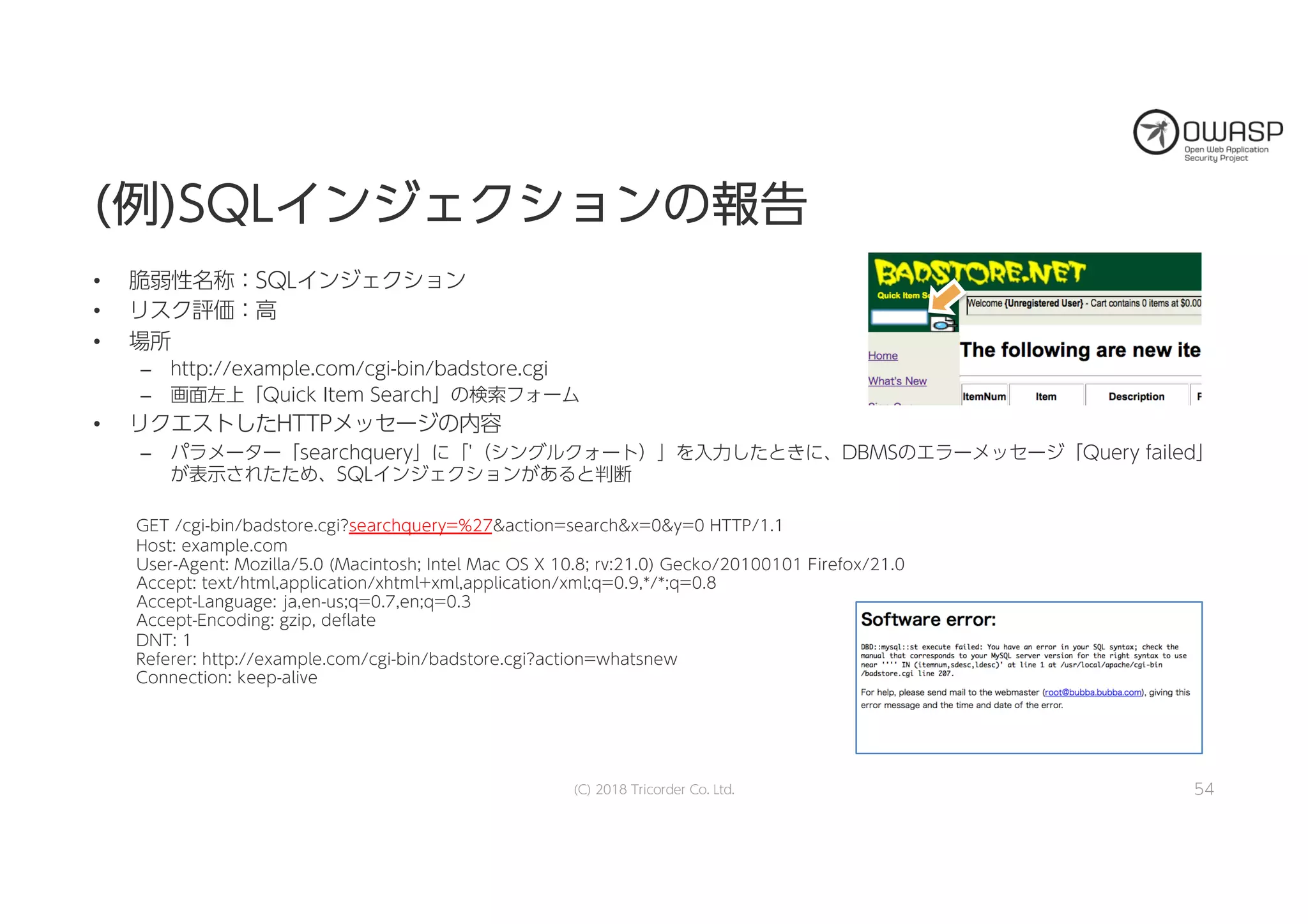 ((例例))SSQQLLイインンジジェェククシショョンンのの報報告告
• 脆弱性名称：SQLインジェクション
• リスク評価：高
• 場所
– http://example.com/cgi-bin/badstore.cgi
– 画面左上「Quick Item Search」の検索フォーム
• リクエストしたHTTPメッセージの内容
– パラメーター「searchquery」に「'（シングルクォート）」を入力したときに、DBMSのエラーメッセージ「Query failed」
が表示されたため、SQLインジェクションがあると判断
(C) 2018 Tricorder Co. Ltd. 54
GET /cgi-bin/badstore.cgi?searchquery=%27&action=search&x=0&y=0 HTTP/1.1
Host: example.com
User-Agent: Mozilla/5.0 (Macintosh; Intel Mac OS X 10.8; rv:21.0) Gecko/20100101 Firefox/21.0
Accept: text/html,application/xhtml+xml,application/xml;q=0.9,*/*;q=0.8
Accept-Language: ja,en-us;q=0.7,en;q=0.3
Accept-Encoding: gzip, deflate
DNT: 1
Referer: http://example.com/cgi-bin/badstore.cgi?action=whatsnew
Connection: keep-alive
 