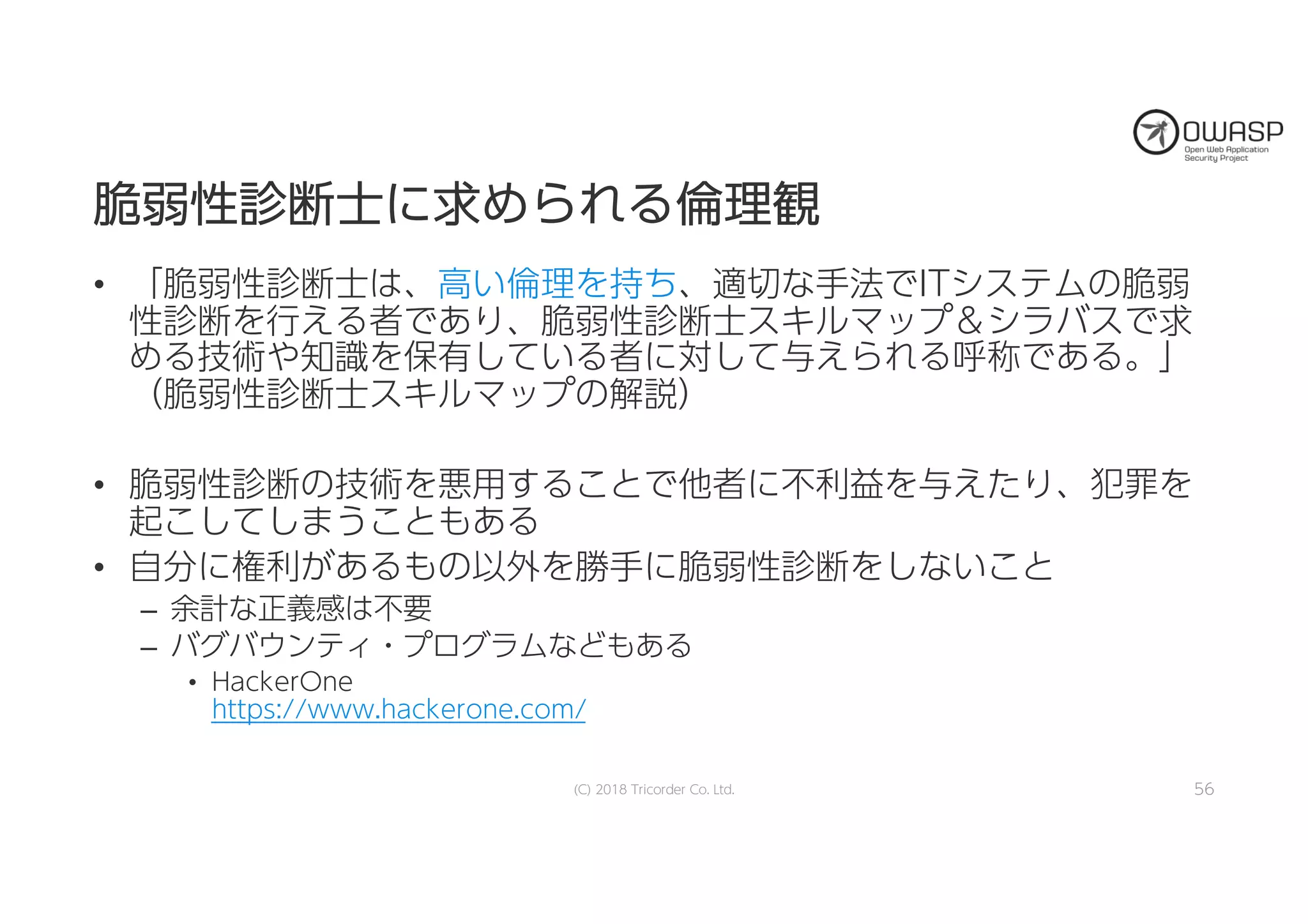 脆脆弱弱性性診診断断士士にに求求めめらられれるる倫倫理理観観
• 「脆弱性診断士は、高い倫理を持ち、適切な手法でITシステムの脆弱
性診断を行える者であり、脆弱性診断士スキルマップ＆シラバスで求
める技術や知識を保有している者に対して与えられる呼称である。」
（脆弱性診断士スキルマップの解説）
• 脆弱性診断の技術を悪用することで他者に不利益を与えたり、犯罪を
起こしてしまうこともある
• 自分に権利があるもの以外を勝手に脆弱性診断をしないこと
– 余計な正義感は不要
– バグバウンティ・プログラムなどもある
• HackerOne
https://www.hackerone.com/
(C) 2018 Tricorder Co. Ltd. 56
 