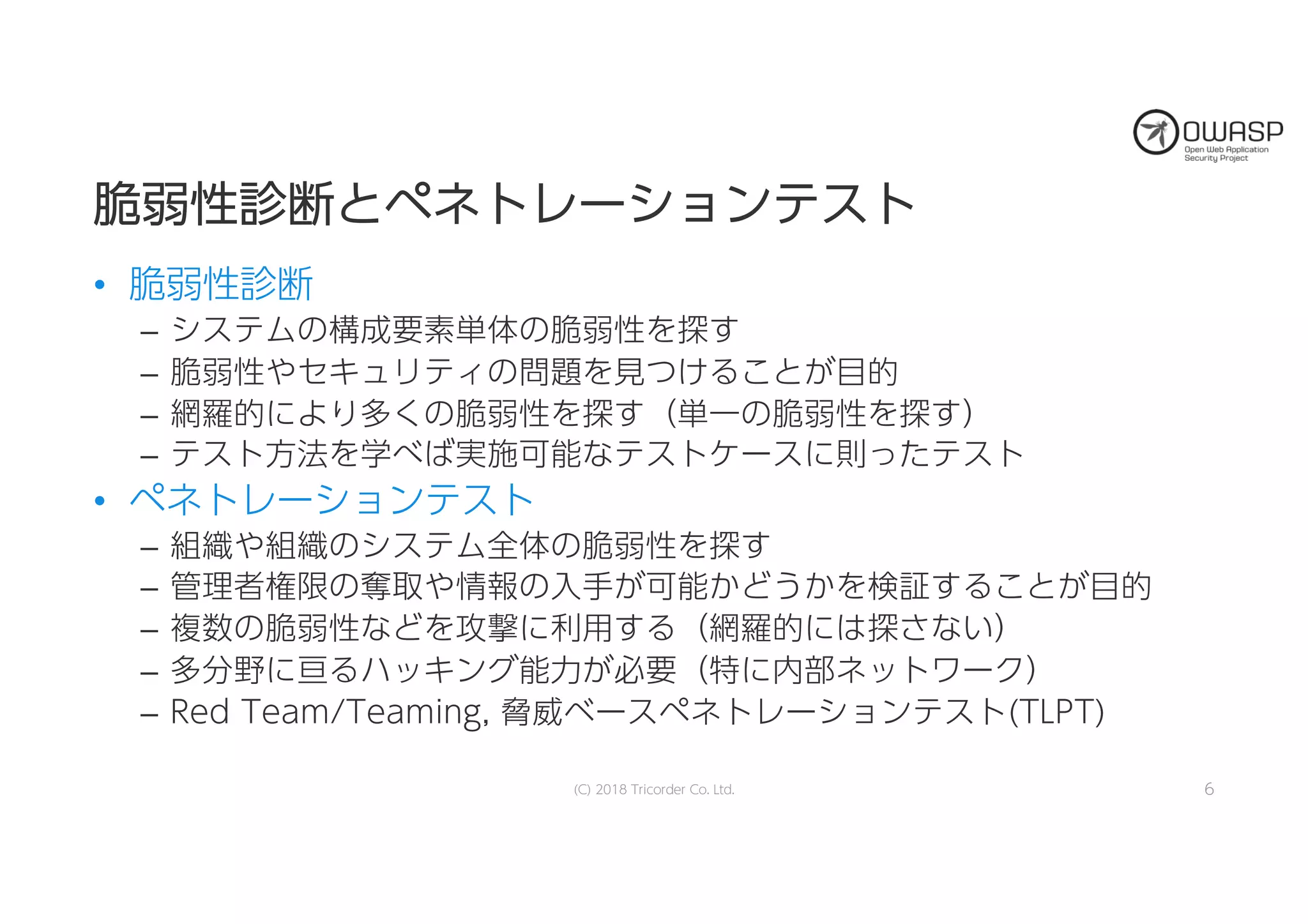 脆脆弱弱性性診診断断ととペペネネトトレレーーシショョンンテテスストト
• 脆弱性診断
– システムの構成要素単体の脆弱性を探す
– 脆弱性やセキュリティの問題を見つけることが目的
– 網羅的により多くの脆弱性を探す（単一の脆弱性を探す）
– テスト方法を学べば実施可能なテストケースに則ったテスト
• ペネトレーションテスト
– 組織や組織のシステム全体の脆弱性を探す
– 管理者権限の奪取や情報の入手が可能かどうかを検証することが目的
– 複数の脆弱性などを攻撃に利用する（網羅的には探さない）
– 多分野に亘るハッキング能力が必要（特に内部ネットワーク）
– Red Team/Teaming, 脅威ベースペネトレーションテスト(TLPT)
(C) 2018 Tricorder Co. Ltd. 6
 