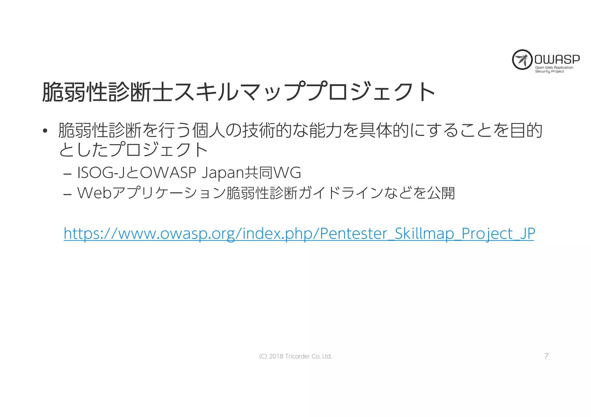 脆脆弱弱性性診診断断士士ススキキルルママッッププププロロジジェェククトト
• 脆弱性診断を行う個人の技術的な能力を具体的にすることを目的
としたプロジェクト
– ISOG-JとOWASP Japan共同WG
– Webアプリケーション脆弱性診断ガイドラインなどを公開
https://www.owasp.org/index.php/Pentester_Skillmap_Project_JP
(C) 2018 Tricorder Co. Ltd. 7
 