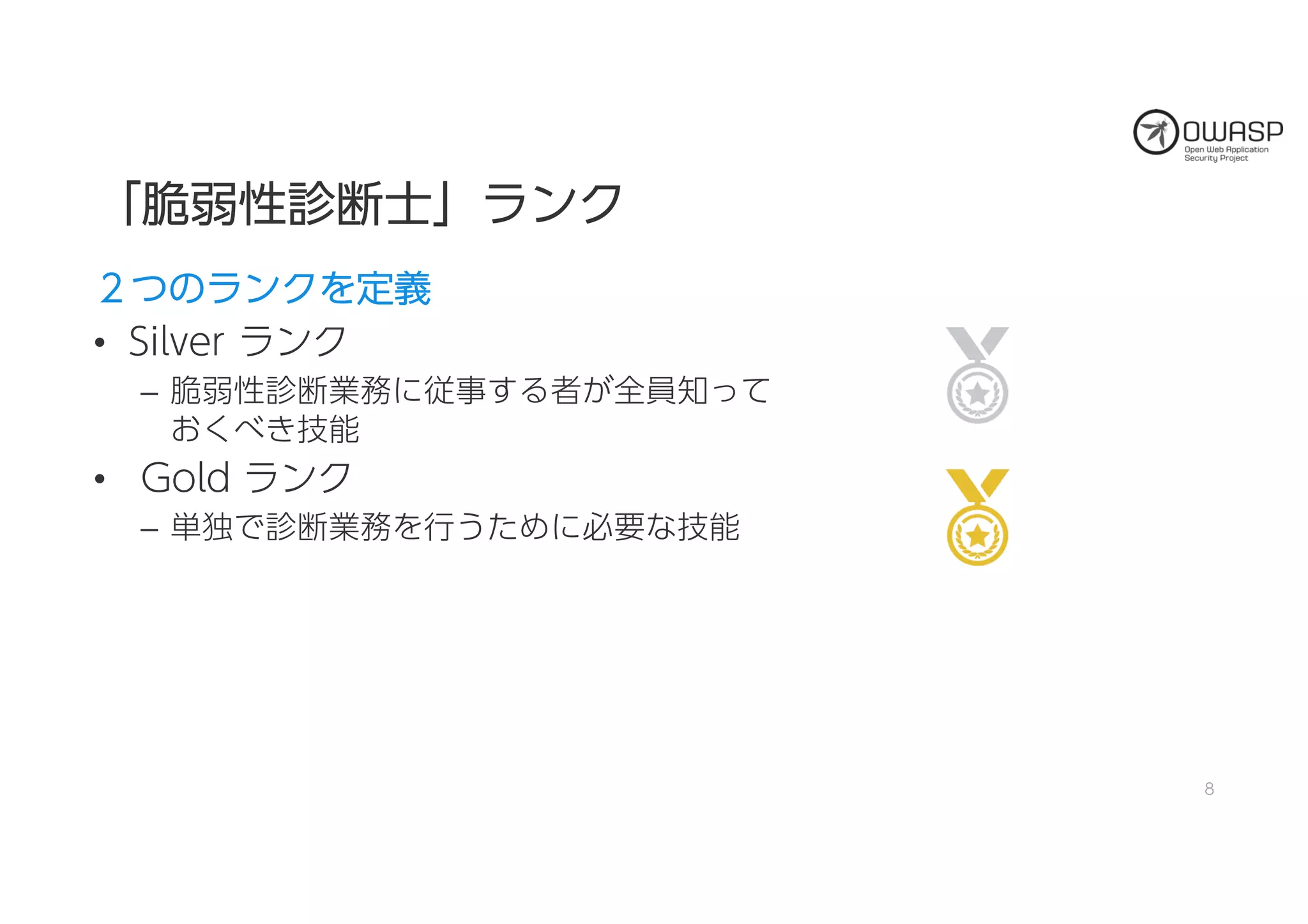 「「脆脆弱弱性性診診断断士士」」ラランンクク
２２つつののラランンククをを定定義義
• Silver ランク
– 脆弱性診断業務に従事する者が全員知って
おくべき技能
• Gold ランク
– 単独で診断業務を行うために必要な技能
8
 