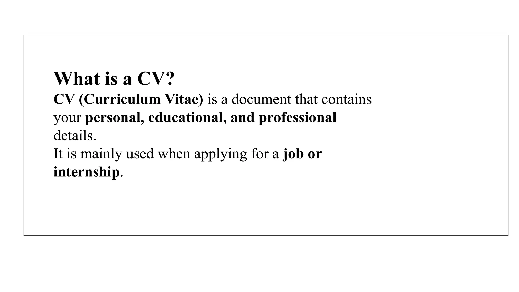 What is a CV?
CV (Curriculum Vitae) is a document that contains
your personal, educational, and professional
details.
It is mainly used when applying for a job or
internship.
 