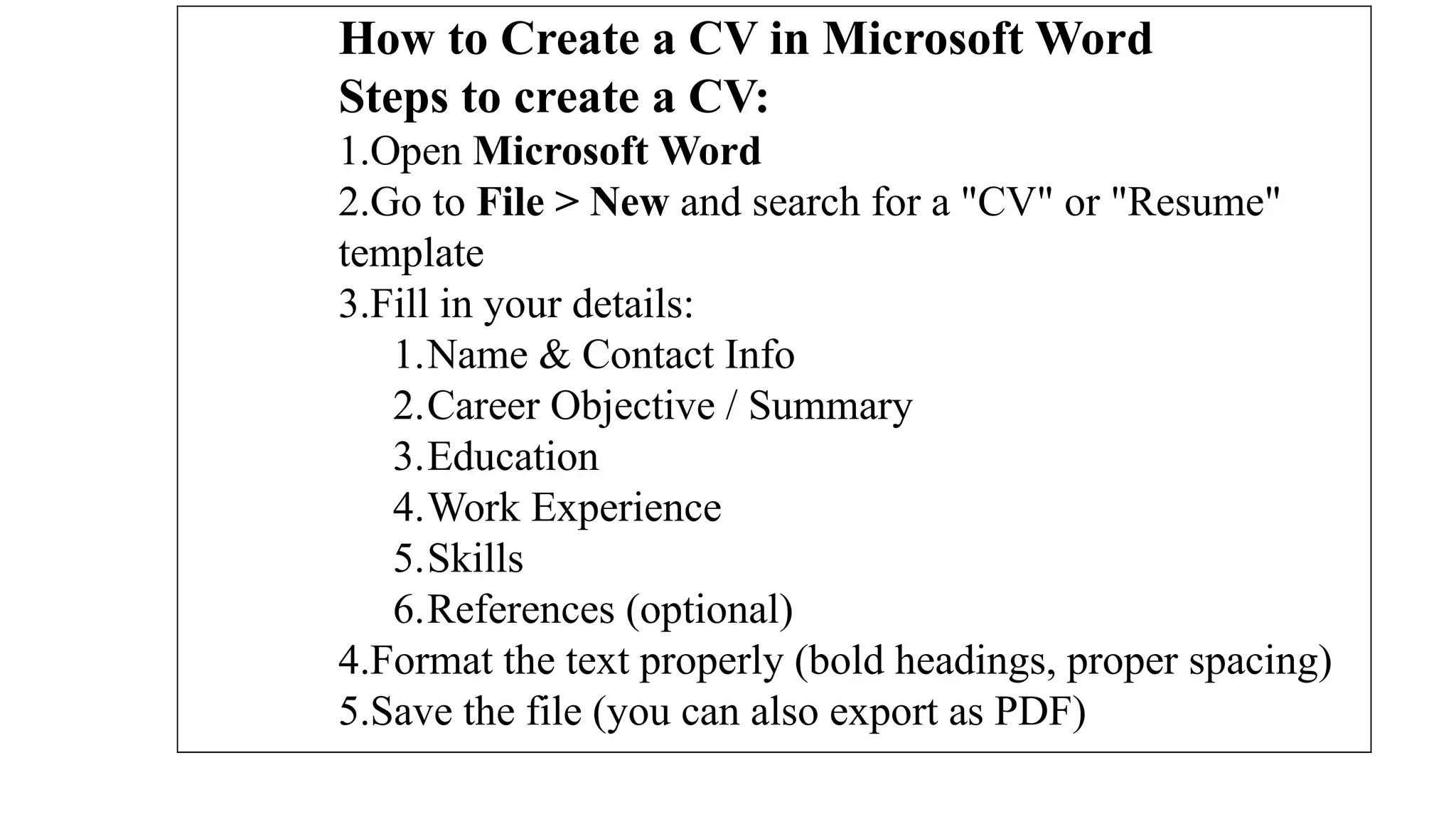 How to Create a CV in Microsoft Word
Steps to create a CV:
1.Open Microsoft Word
2.Go to File > New and search for a "CV" or "Resume"
template
3.Fill in your details:
1.Name & Contact Info
2.Career Objective / Summary
3.Education
4.Work Experience
5.Skills
6.References (optional)
4.Format the text properly (bold headings, proper spacing)
5.Save the file (you can also export as PDF)
 