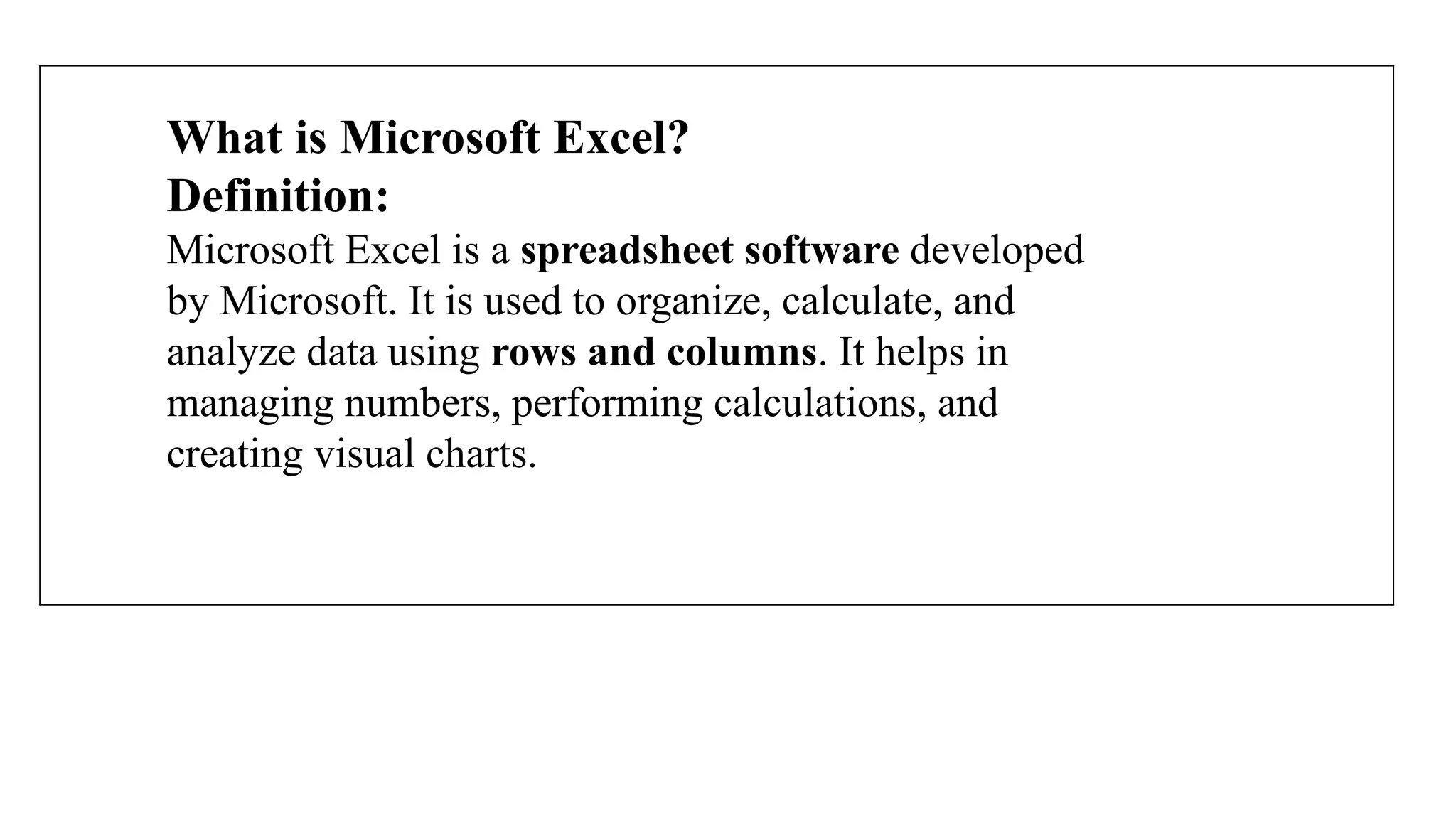 What is Microsoft Excel?
Definition:
Microsoft Excel is a spreadsheet software developed
by Microsoft. It is used to organize, calculate, and
analyze data using rows and columns. It helps in
managing numbers, performing calculations, and
creating visual charts.
 