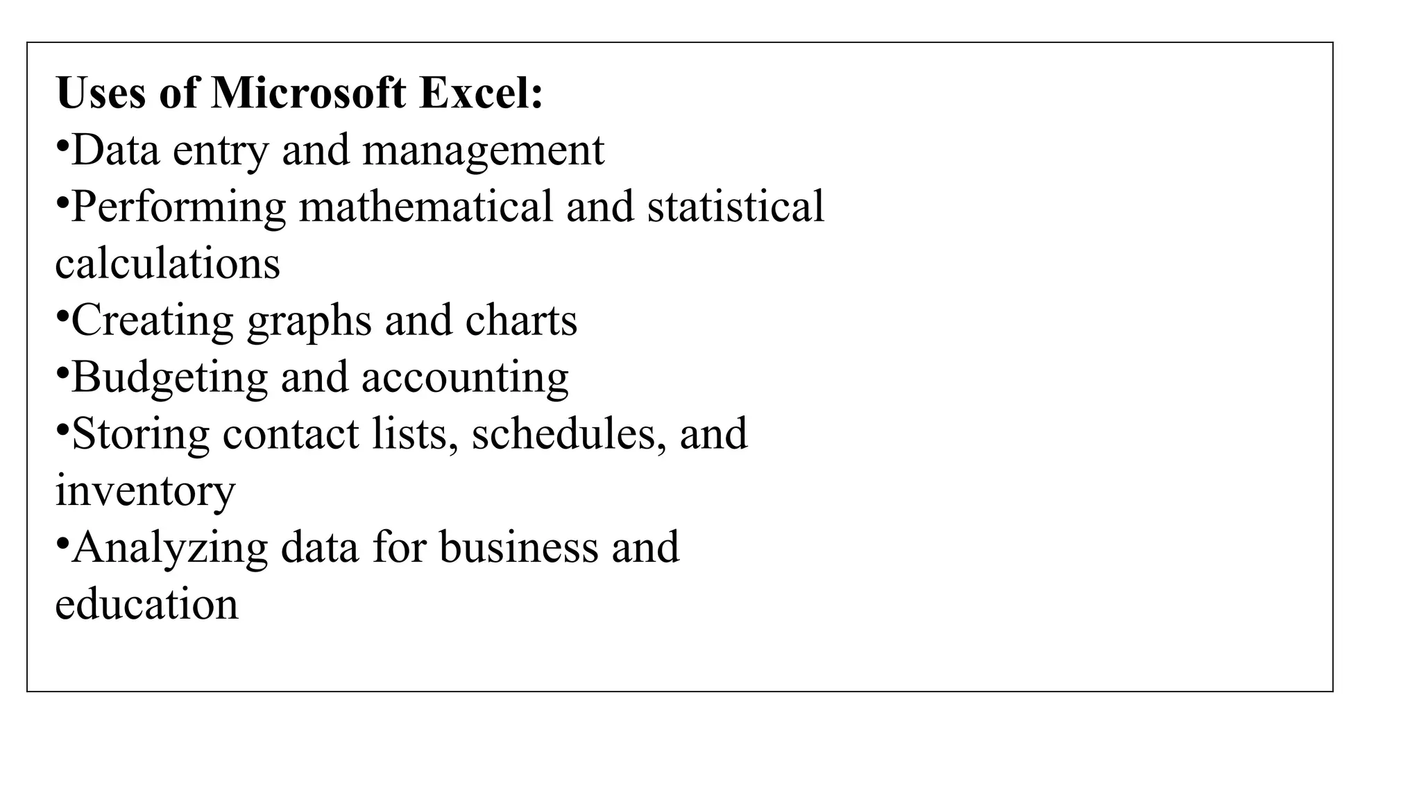 Uses of Microsoft Excel:
•Data entry and management
•Performing mathematical and statistical
calculations
•Creating graphs and charts
•Budgeting and accounting
•Storing contact lists, schedules, and
inventory
•Analyzing data for business and
education
 