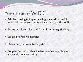 Function of WTO
 Administrating & implementing the multilateral &
  plurilateral   trade agreements which make up the WTO;

 Acting as a forum for multilateral trade negotiation;

 Seeking to resolve dispute;

 Overseeing national trade policies;

 Cooperating with other institutions involved in global
  economic policy-making.
 