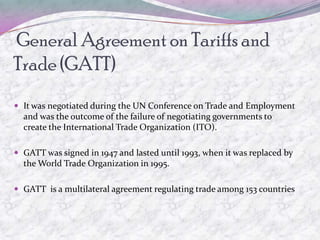 General Agreement on Tariffs and
Trade (GATT)
 It was negotiated during the UN Conference on Trade and Employment
  and was the outcome of the failure of negotiating governments to
  create the International Trade Organization (ITO).

 GATT was signed in 1947 and lasted until 1993, when it was replaced by
  the World Trade Organization in 1995.

 GATT is a multilateral agreement regulating trade among 153 countries
 