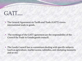 GATT…….
 The General Agreement on Tariffs and Trade (GATT) covers
  international trade in goods.



 The workings of the GATT agreement are the responsibility of the
  Council for Trade in Goods(goods council).



 The Goods Council has 10 committees dealing with specific subjects
  (such as agriculture, market access, subsidies, anti-dumping measures
  and so on).
 
