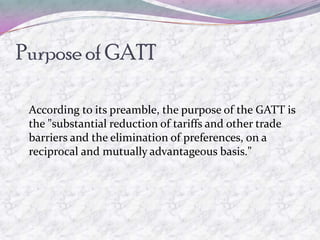 Purpose of GATT

 According to its preamble, the purpose of the GATT is
 the "substantial reduction of tariffs and other trade
 barriers and the elimination of preferences, on a
 reciprocal and mutually advantageous basis."
 