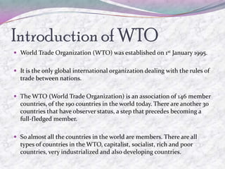 Introduction of WTO
 World Trade Organization (WTO) was established on 1st January 1995.


 It is the only global international organization dealing with the rules of
  trade between nations.

 The WTO (World Trade Organization) is an association of 146 member
  countries, of the 190 countries in the world today. There are another 30
  countries that have observer status, a step that precedes becoming a
  full-fledged member.

 So almost all the countries in the world are members. There are all
  types of countries in the WTO, capitalist, socialist, rich and poor
  countries, very industrialized and also developing countries.
 