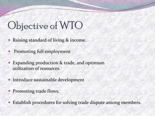 Objective of WTO
 Raising standard of living & income.

 Promoting full employment

 Expanding production & trade, and optimum
  utilization of resources.

 Introduce sustainable development

 Promoting trade flows.

 Establish procedures for solving trade dispute among members.
 