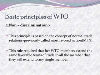 Basic principles of WTO
1.Non – discrimination:-

 This principle is based on the concept of normal trade
 relations-previously called most favored nation(MFN).

 This rule required that het WTO members extend the
 same favorable terms of trade to all the member that
 they will extend to any single member.
 