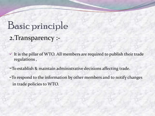 Basic principle
2.Transparency :-

 It is the pillar of WTO. All members are required to publish their trade
  regulations ,

-To establish & maintain administrative decisions affecting trade.
-To respond to the information by other members and to notify changes
 in trade policies to WTO.
 