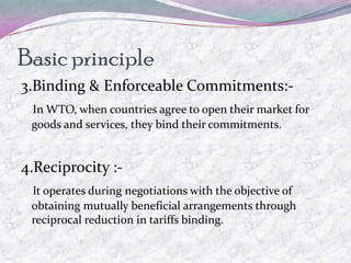 Basic principle
3.Binding & Enforceable Commitments:-
 In WTO, when countries agree to open their market for
 goods and services, they bind their commitments.


4.Reciprocity :-
 It operates during negotiations with the objective of
 obtaining mutually beneficial arrangements through
 reciprocal reduction in tariffs binding.
 