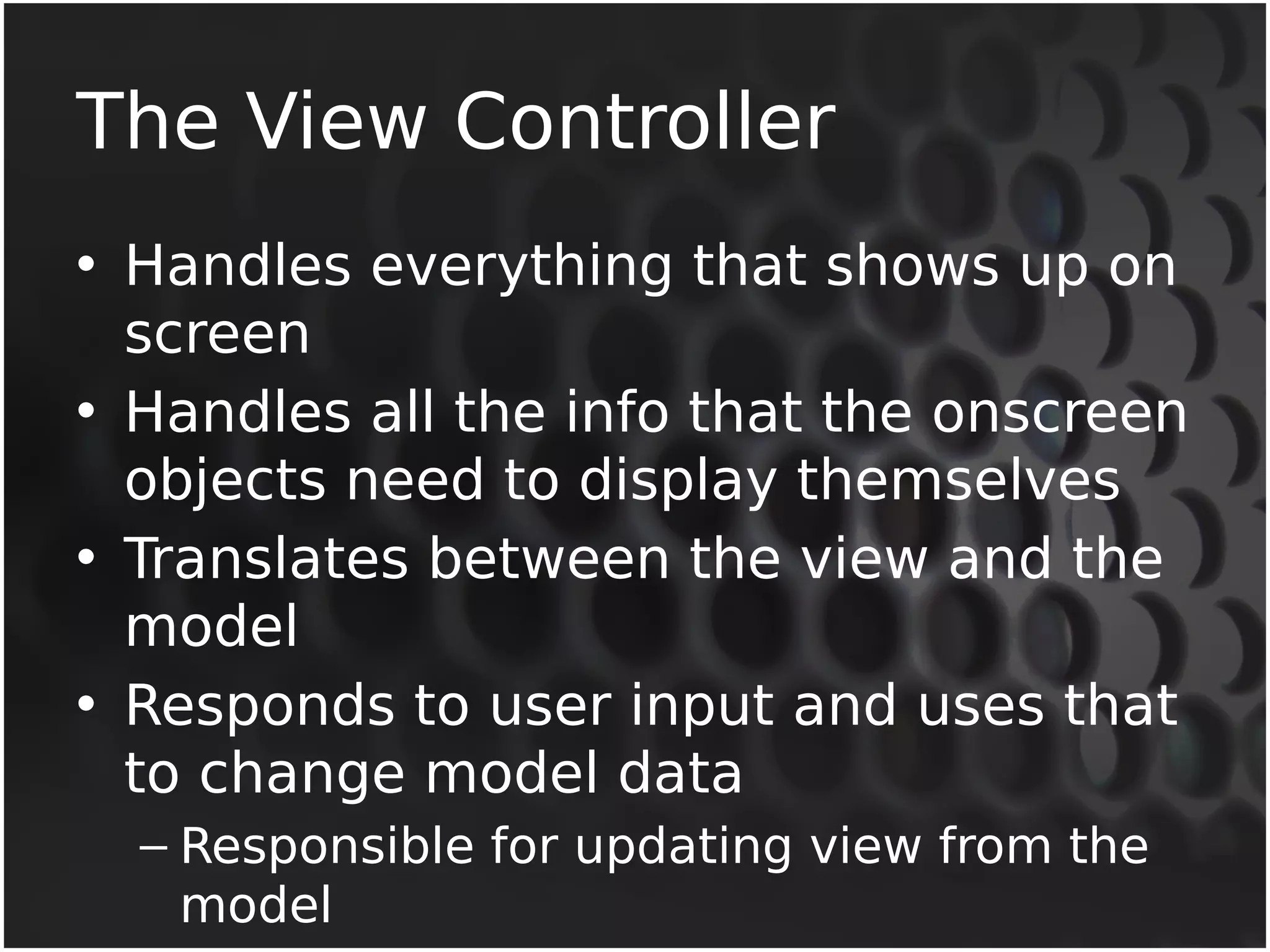 The View Controller 
• Handles everything that shows up on 
screen 
• Handles all the info that the onscreen 
objects need to display themselves 
• Translates between the view and the 
model 
• Responds to user input and uses that 
to change model data 
– Responsible for updating view from the 
model 
 