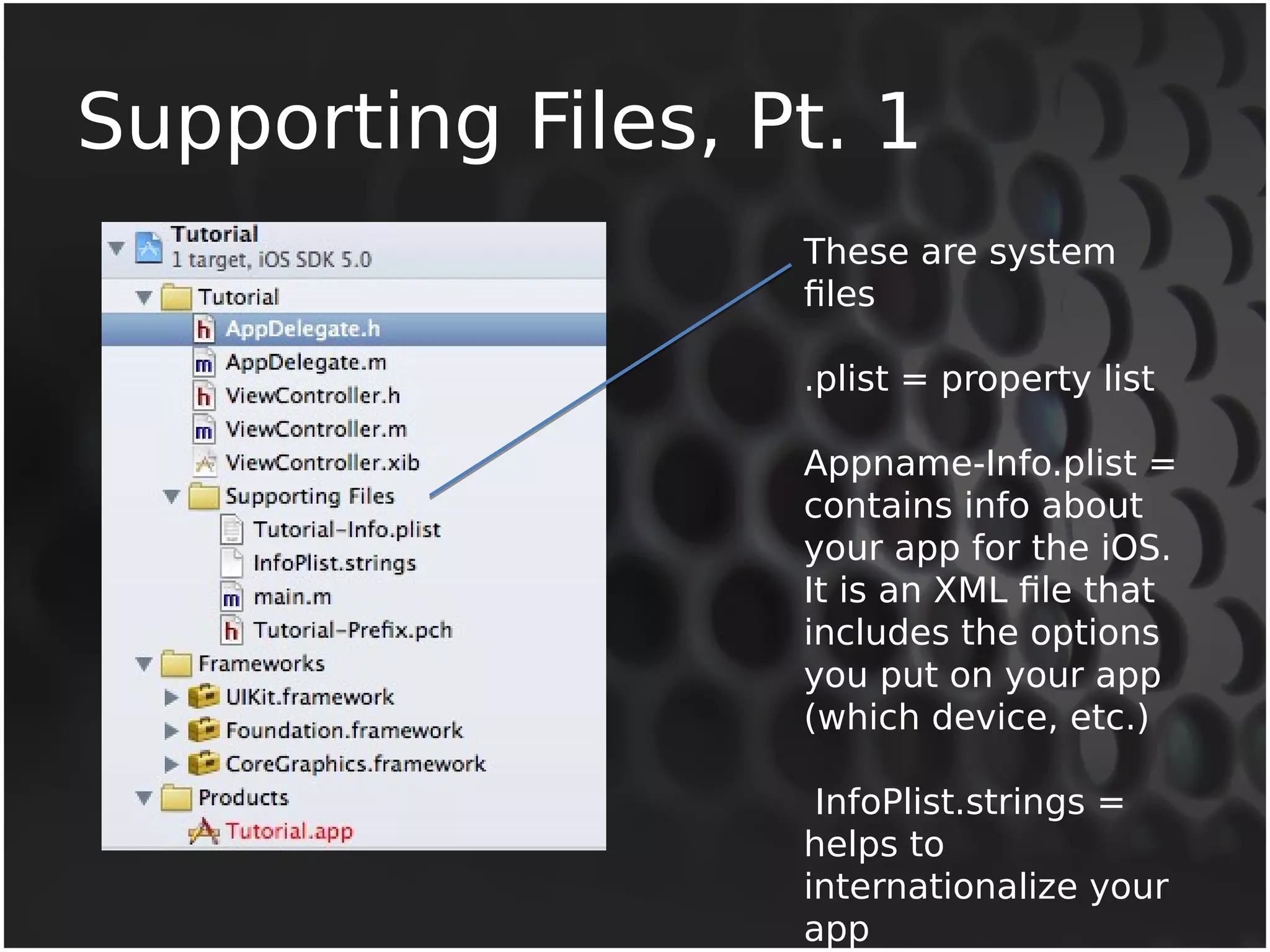 Supporting Files, Pt. 1 
These are system 
files 
.plist = property list 
Appname-Info.plist = 
contains info about 
your app for the iOS. 
It is an XML file that 
includes the options 
you put on your app 
(which device, etc.) 
InfoPlist.strings = 
helps to 
internationalize your 
app 
- Language 
 