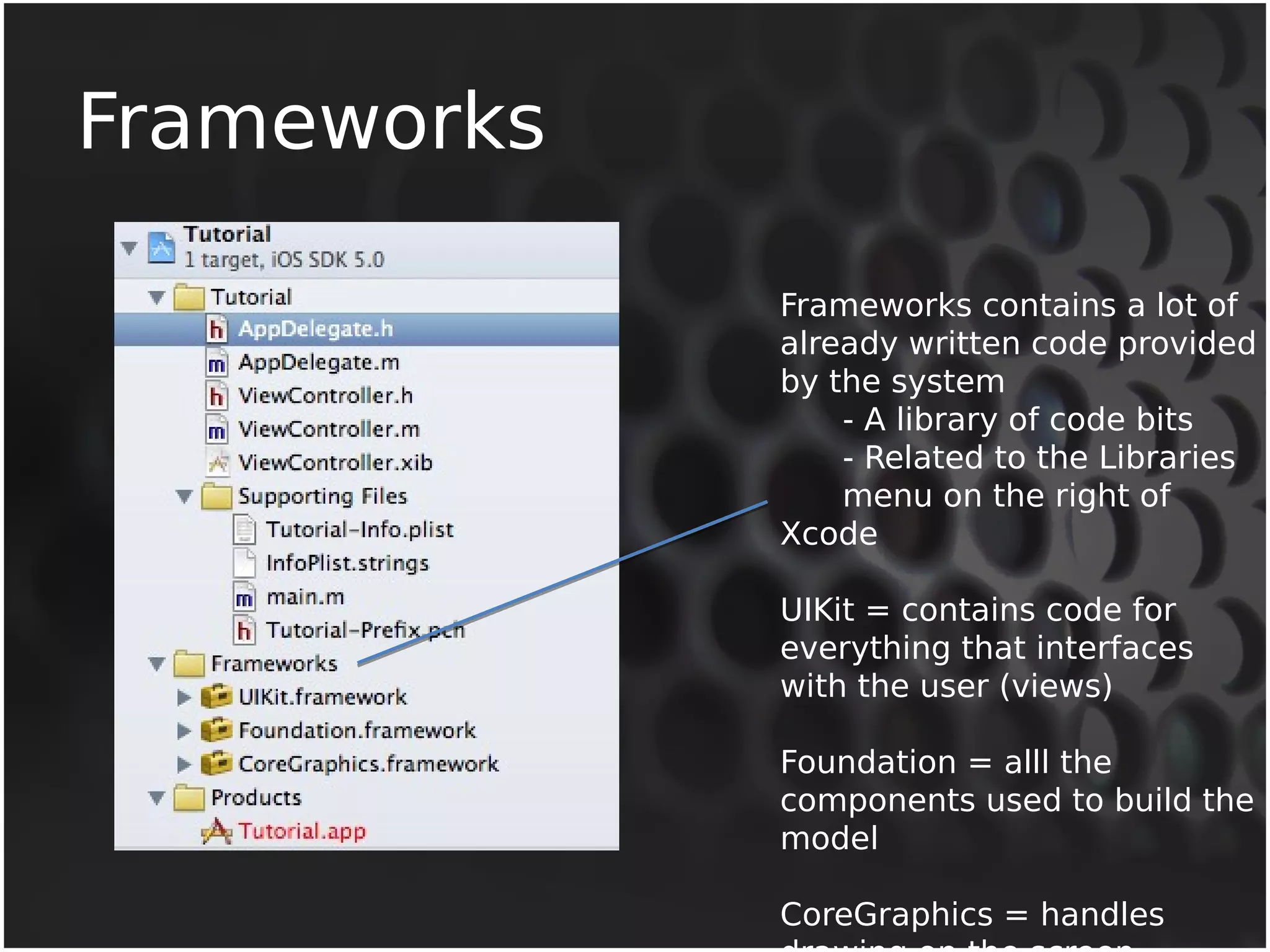 Frameworks 
Frameworks contains a lot of 
already written code provided 
by the system 
- A library of code bits 
- Related to the Libraries 
menu on the right of 
Xcode 
UIKit = contains code for 
everything that interfaces 
with the user (views) 
Foundation = alll the 
components used to build the 
model 
CoreGraphics = handles 
drawing on the screen 
 