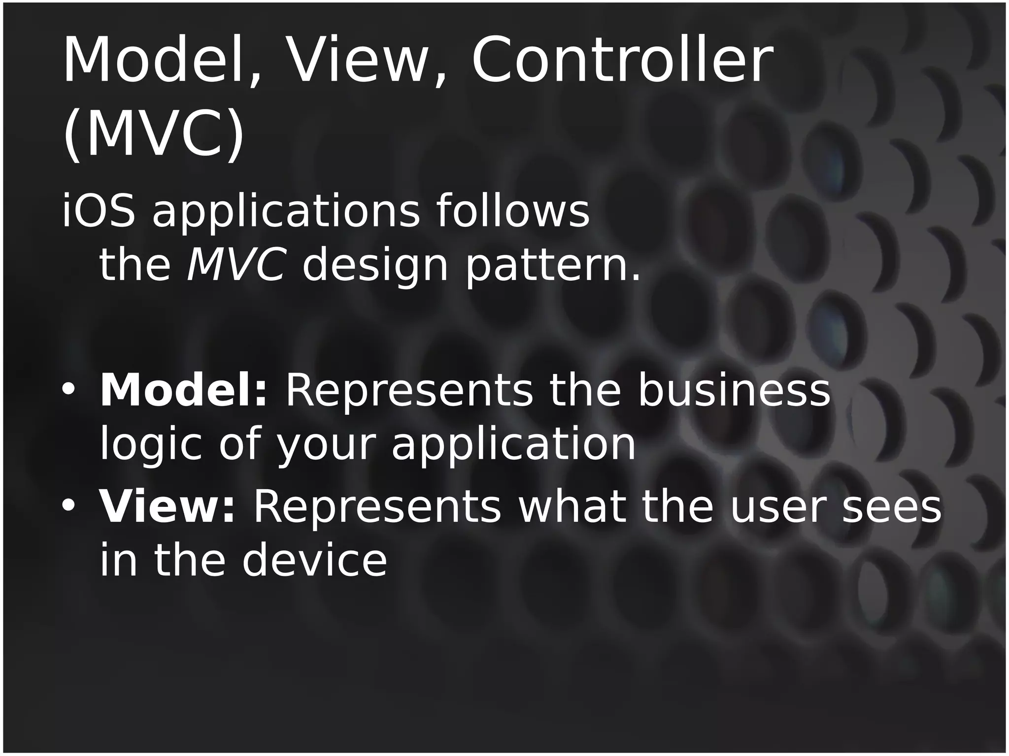 Model, View, Controller 
(MVC) 
iOS applications follows 
the MVC design pattern. 
• Model: Represents the business 
logic of your application 
• View: Represents what the user sees 
in the device 
 