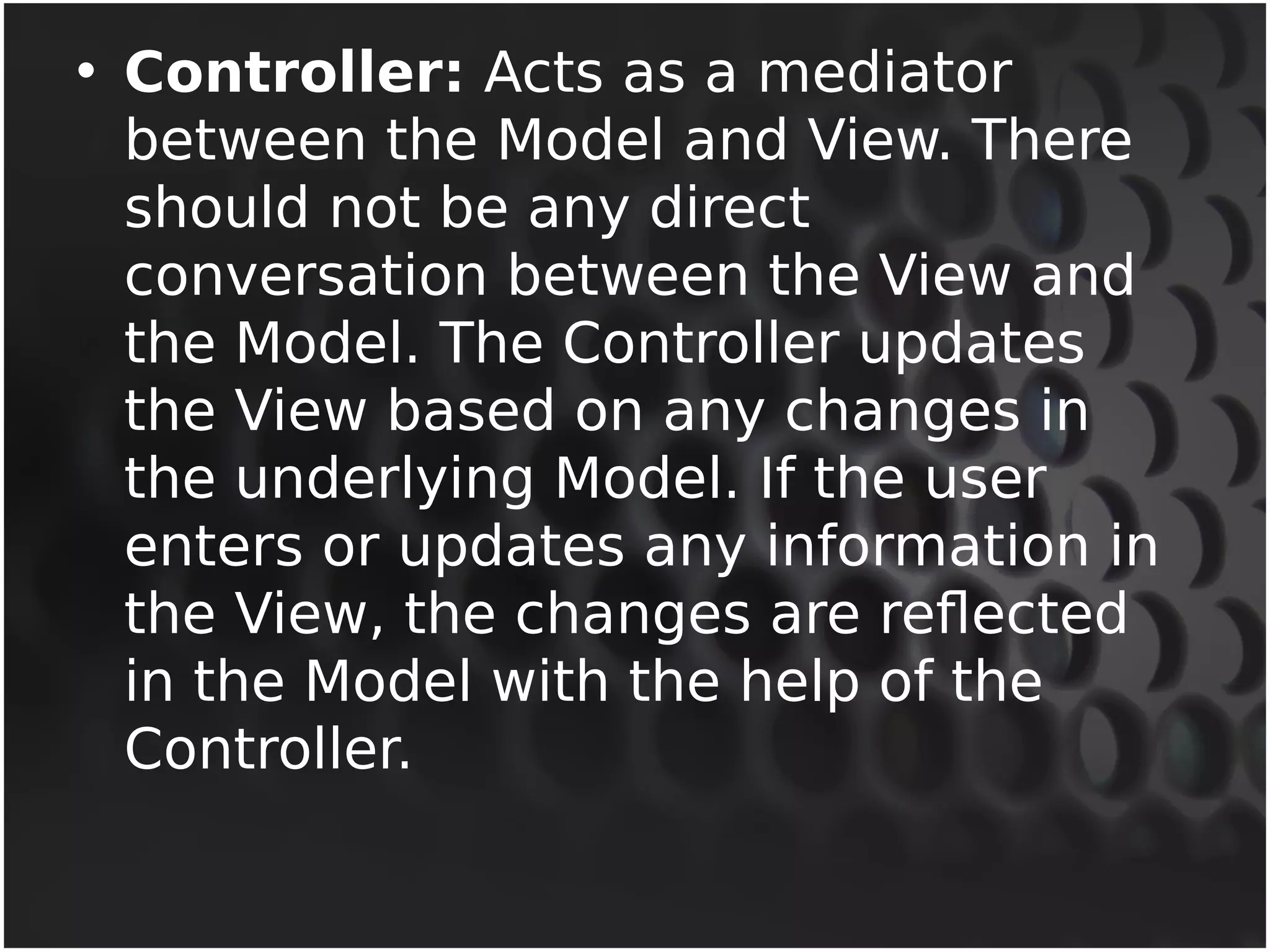 • Controller: Acts as a mediator 
between the Model and View. There 
should not be any direct 
conversation between the View and 
the Model. The Controller updates 
the View based on any changes in 
the underlying Model. If the user 
enters or updates any information in 
the View, the changes are reflected 
in the Model with the help of the 
Controller. 
 