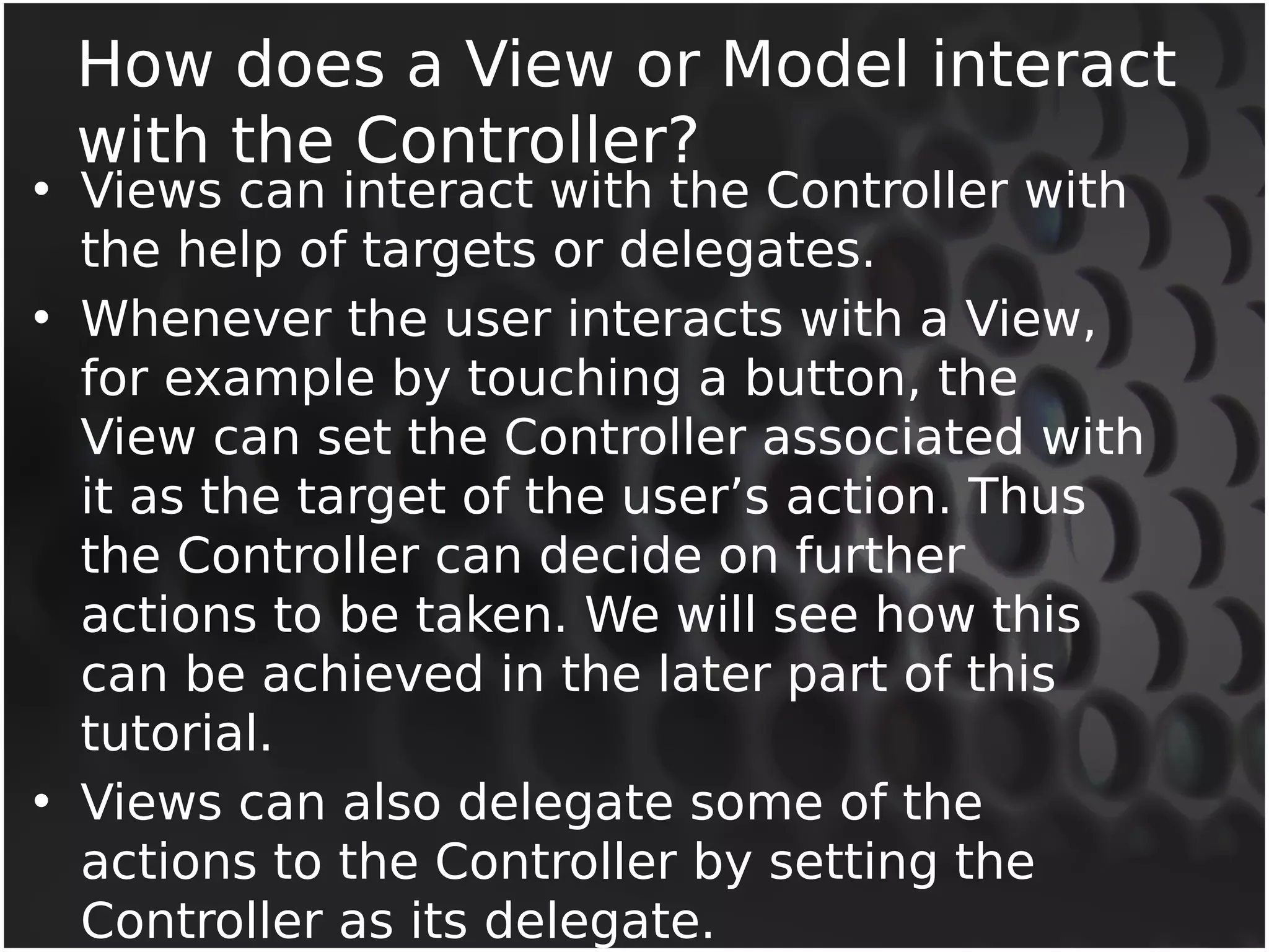 How does a View or Model interact 
with the Controller? 
• Views can interact with the Controller with 
the help of targets or delegates. 
• Whenever the user interacts with a View, 
for example by touching a button, the 
View can set the Controller associated with 
it as the target of the user’s action. Thus 
the Controller can decide on further 
actions to be taken. We will see how this 
can be achieved in the later part of this 
tutorial. 
• Views can also delegate some of the 
actions to the Controller by setting the 
Controller as its delegate. 
 