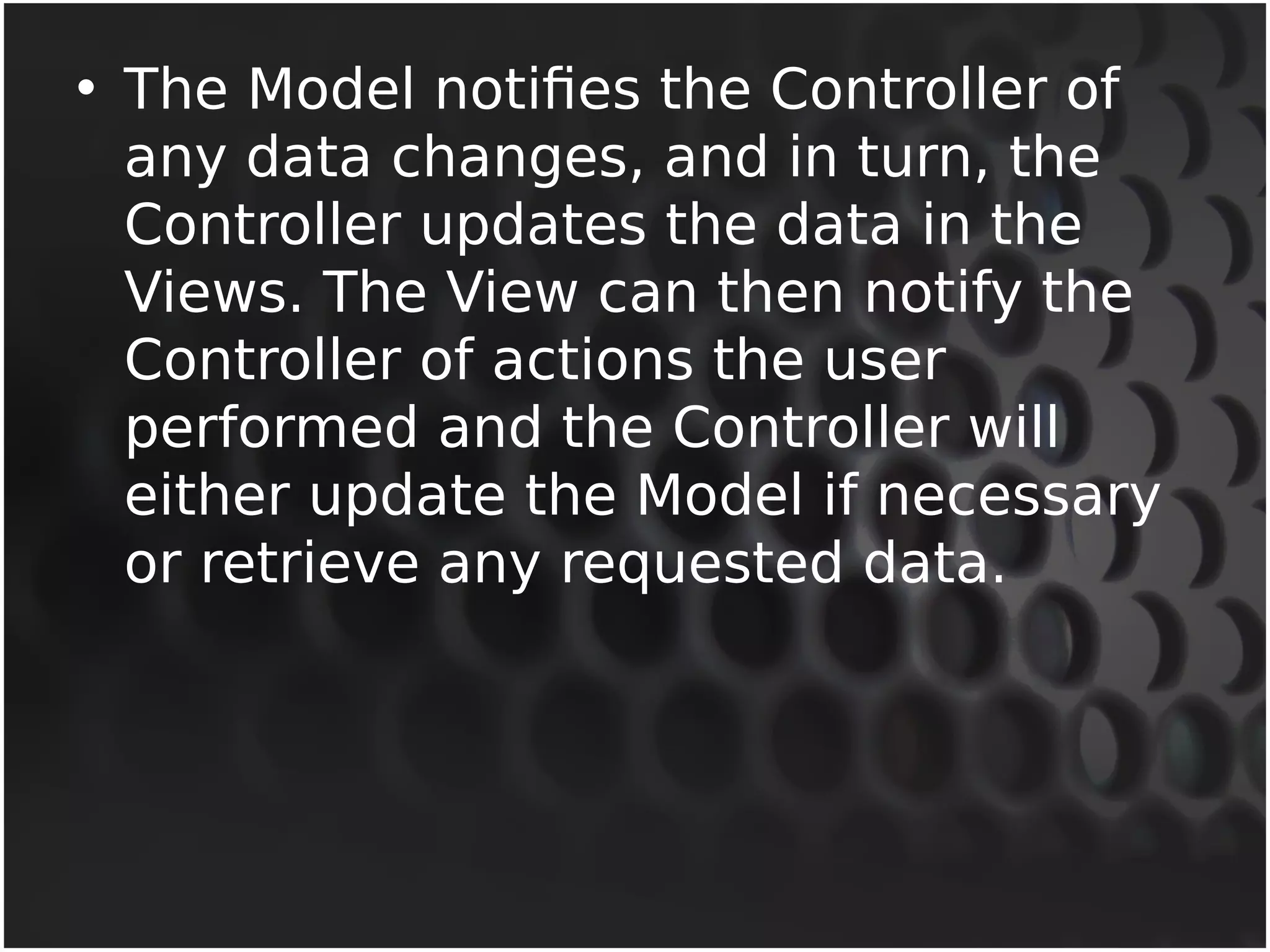 • The Model notifies the Controller of 
any data changes, and in turn, the 
Controller updates the data in the 
Views. The View can then notify the 
Controller of actions the user 
performed and the Controller will 
either update the Model if necessary 
or retrieve any requested data. 
 