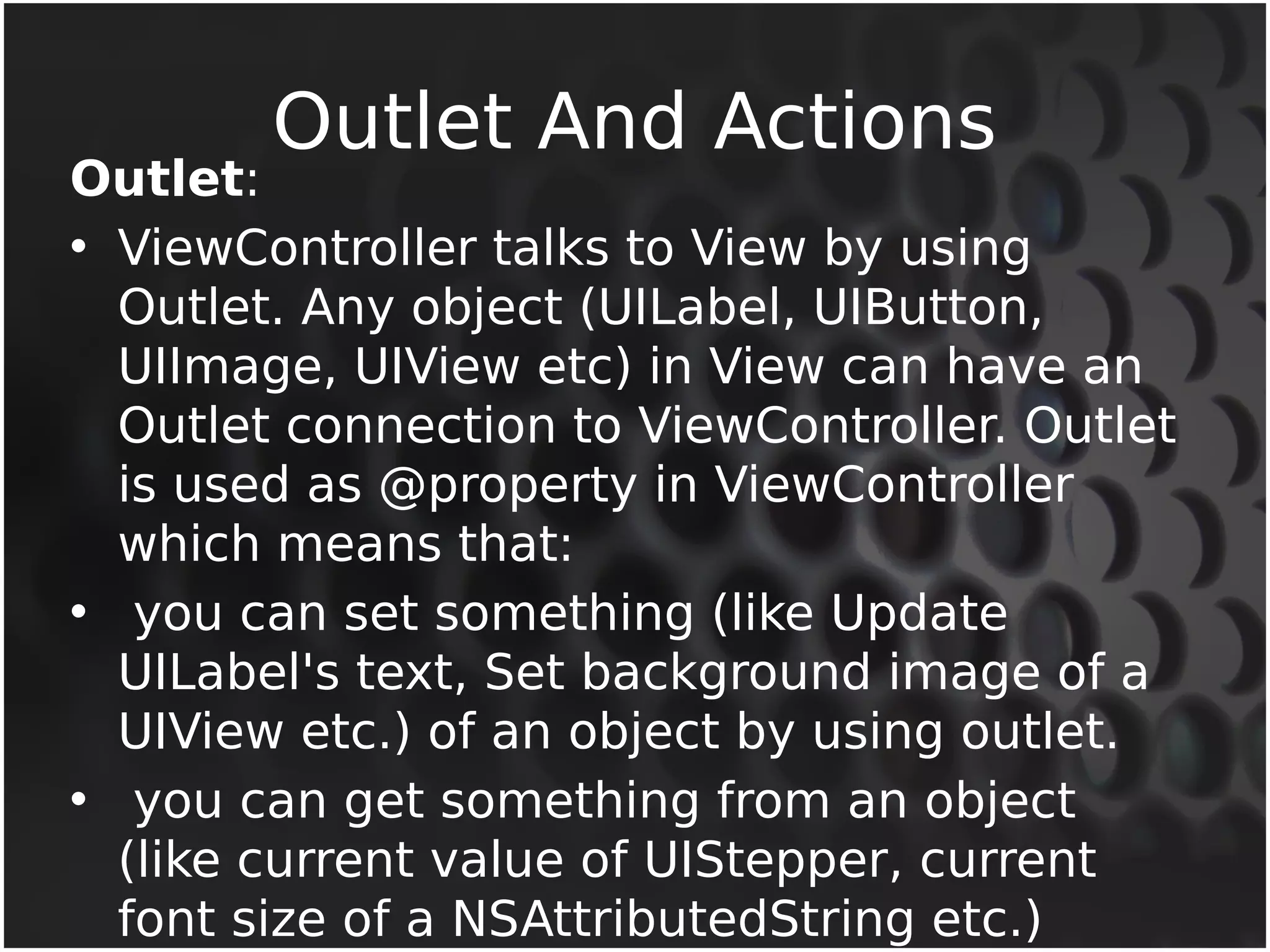 Outlet And Actions Outlet: 
• ViewController talks to View by using 
Outlet. Any object (UILabel, UIButton, 
UIImage, UIView etc) in View can have an 
Outlet connection to ViewController. Outlet 
is used as @property in ViewController 
which means that: 
• you can set something (like Update 
UILabel's text, Set background image of a 
UIView etc.) of an object by using outlet. 
• you can get something from an object 
(like current value of UIStepper, current 
font size of a NSAttributedString etc.) 
 
