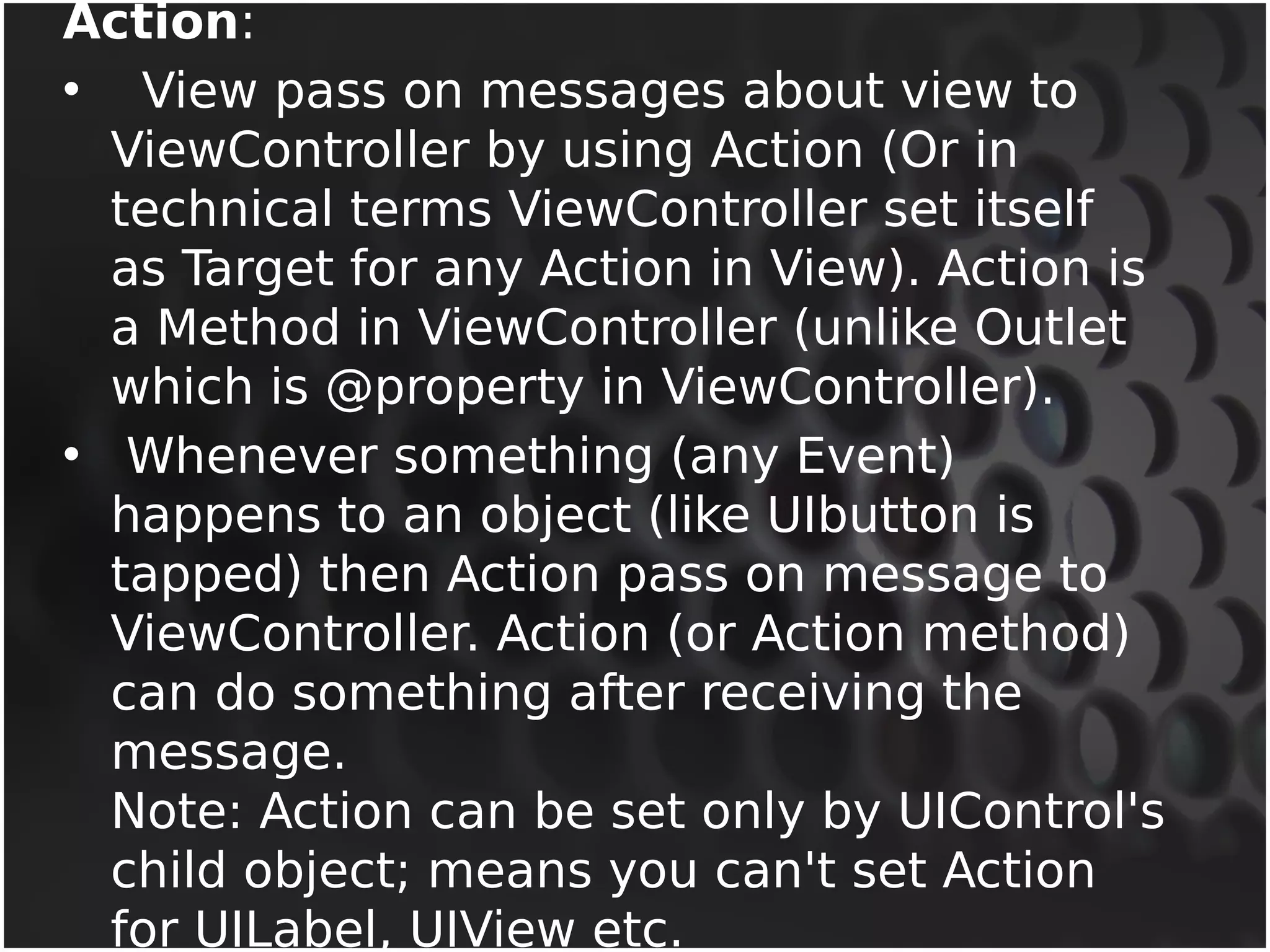 Action: 
• View pass on messages about view to 
ViewController by using Action (Or in 
technical terms ViewController set itself 
as Target for any Action in View). Action is 
a Method in ViewController (unlike Outlet 
which is @property in ViewController). 
• Whenever something (any Event) 
happens to an object (like UIbutton is 
tapped) then Action pass on message to 
ViewController. Action (or Action method) 
can do something after receiving the 
message. 
Note: Action can be set only by UIControl's 
child object; means you can't set Action 
for UILabel, UIView etc. 
 