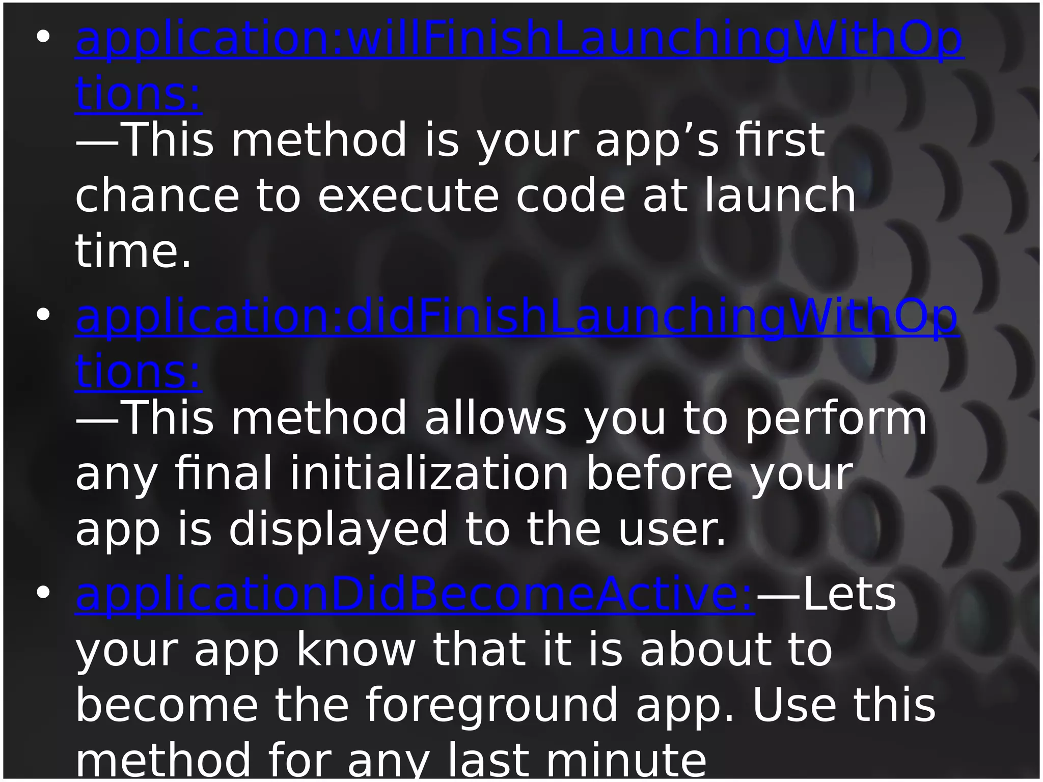 • application:willFinishLaunchingWithOp 
tions: 
—This method is your app’s first 
chance to execute code at launch 
time. 
• application:didFinishLaunchingWithOp 
tions: 
—This method allows you to perform 
any final initialization before your 
app is displayed to the user. 
• applicationDidBecomeActive:—Lets 
your app know that it is about to 
become the foreground app. Use this 
method for any last minute 
preparation. 
 