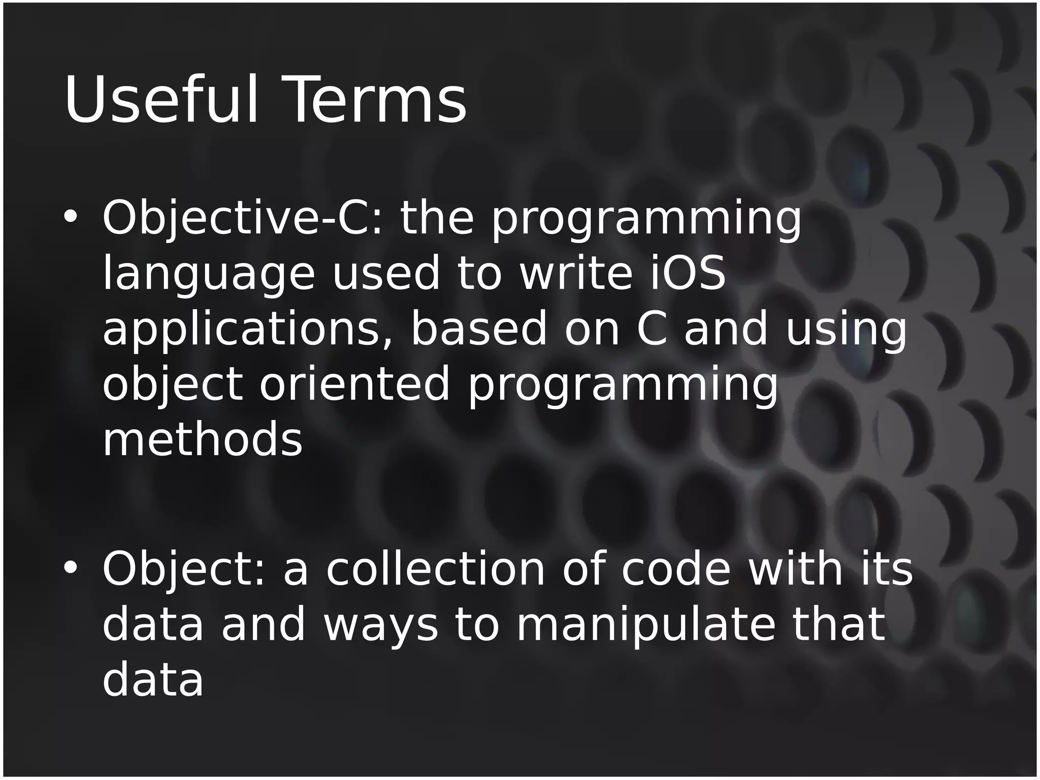 Useful Terms 
• Objective-C: the programming 
language used to write iOS 
applications, based on C and using 
object oriented programming 
methods 
• Object: a collection of code with its 
data and ways to manipulate that 
data 
 