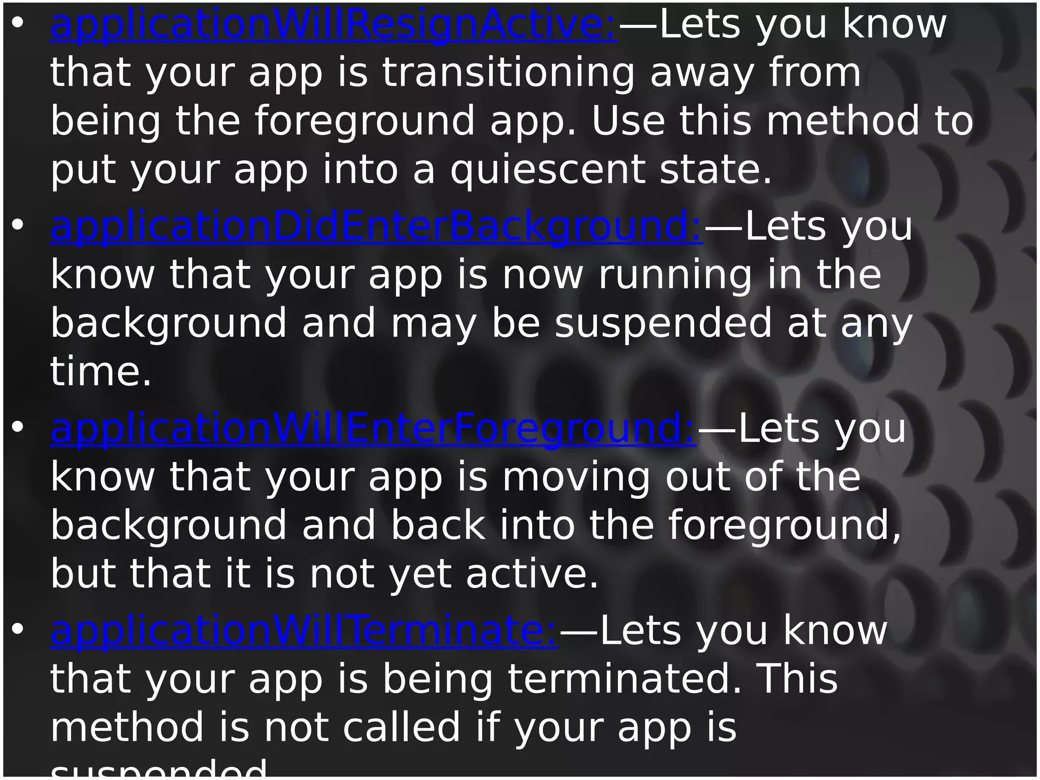 • applicationWillResignActive:—Lets you know 
that your app is transitioning away from 
being the foreground app. Use this method to 
put your app into a quiescent state. 
• applicationDidEnterBackground:—Lets you 
know that your app is now running in the 
background and may be suspended at any 
time. 
• applicationWillEnterForeground:—Lets you 
know that your app is moving out of the 
background and back into the foreground, 
but that it is not yet active. 
• applicationWillTerminate:—Lets you know 
that your app is being terminated. This 
method is not called if your app is 
suspended. 
 